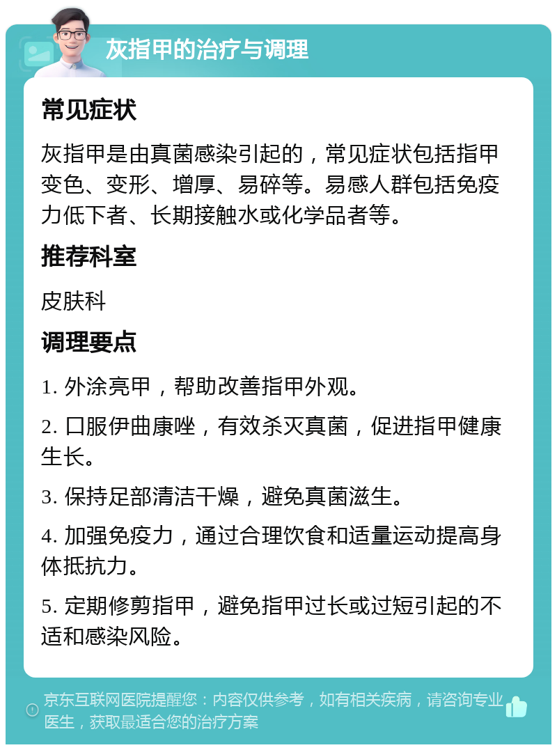 灰指甲的治疗与调理 常见症状 灰指甲是由真菌感染引起的，常见症状包括指甲变色、变形、增厚、易碎等。易感人群包括免疫力低下者、长期接触水或化学品者等。 推荐科室 皮肤科 调理要点 1. 外涂亮甲，帮助改善指甲外观。 2. 口服伊曲康唑，有效杀灭真菌，促进指甲健康生长。 3. 保持足部清洁干燥，避免真菌滋生。 4. 加强免疫力，通过合理饮食和适量运动提高身体抵抗力。 5. 定期修剪指甲，避免指甲过长或过短引起的不适和感染风险。