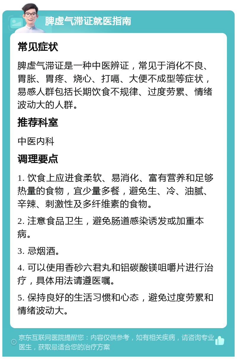 脾虚气滞证就医指南 常见症状 脾虚气滞证是一种中医辨证，常见于消化不良、胃胀、胃疼、烧心、打嗝、大便不成型等症状，易感人群包括长期饮食不规律、过度劳累、情绪波动大的人群。 推荐科室 中医内科 调理要点 1. 饮食上应进食柔软、易消化、富有营养和足够热量的食物，宜少量多餐，避免生、冷、油腻、辛辣、刺激性及多纤维素的食物。 2. 注意食品卫生，避免肠道感染诱发或加重本病。 3. 忌烟酒。 4. 可以使用香砂六君丸和铝碳酸镁咀嚼片进行治疗，具体用法请遵医嘱。 5. 保持良好的生活习惯和心态，避免过度劳累和情绪波动大。