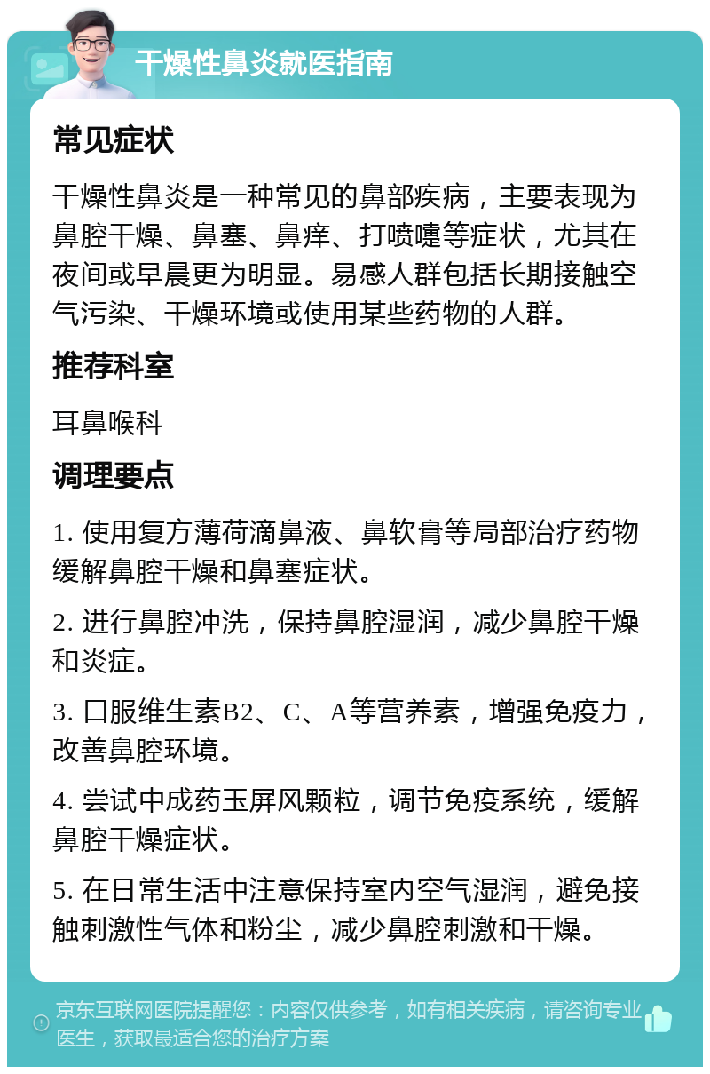 干燥性鼻炎就医指南 常见症状 干燥性鼻炎是一种常见的鼻部疾病，主要表现为鼻腔干燥、鼻塞、鼻痒、打喷嚏等症状，尤其在夜间或早晨更为明显。易感人群包括长期接触空气污染、干燥环境或使用某些药物的人群。 推荐科室 耳鼻喉科 调理要点 1. 使用复方薄荷滴鼻液、鼻软膏等局部治疗药物缓解鼻腔干燥和鼻塞症状。 2. 进行鼻腔冲洗，保持鼻腔湿润，减少鼻腔干燥和炎症。 3. 口服维生素B2、C、A等营养素，增强免疫力，改善鼻腔环境。 4. 尝试中成药玉屏风颗粒，调节免疫系统，缓解鼻腔干燥症状。 5. 在日常生活中注意保持室内空气湿润，避免接触刺激性气体和粉尘，减少鼻腔刺激和干燥。