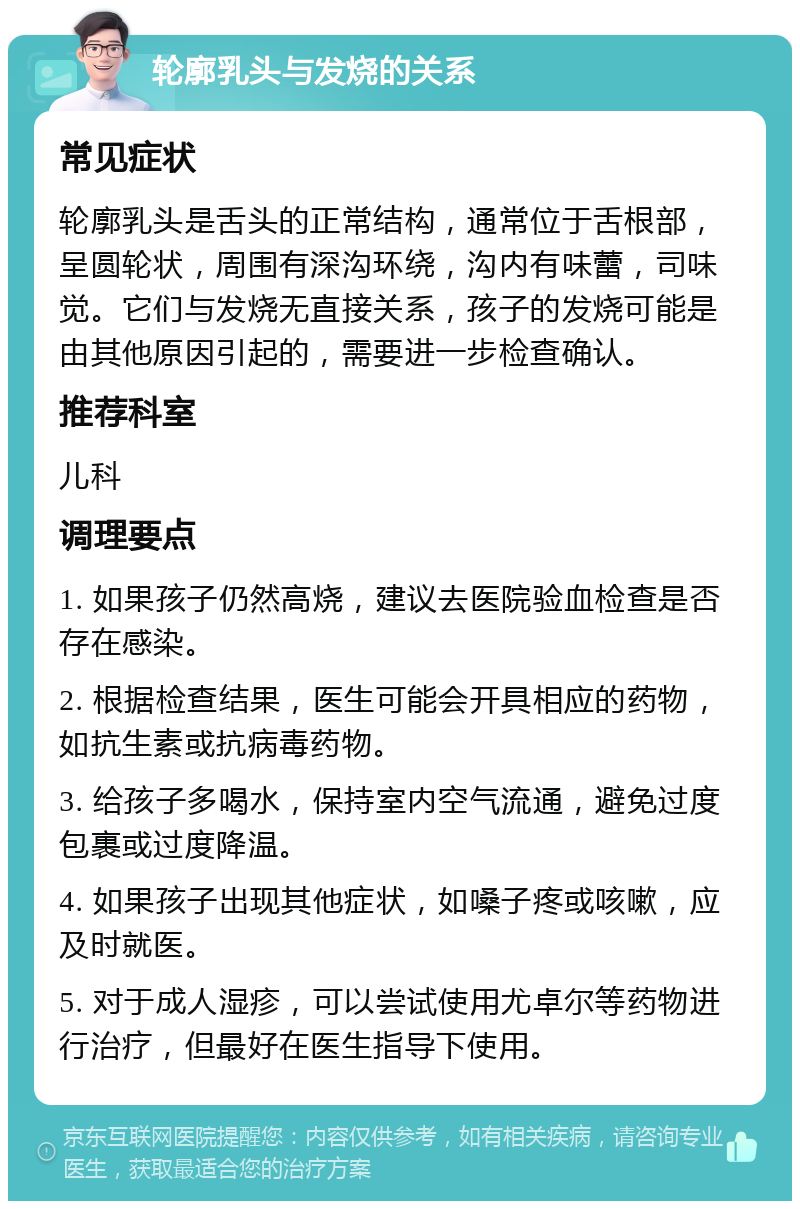 轮廓乳头与发烧的关系 常见症状 轮廓乳头是舌头的正常结构，通常位于舌根部，呈圆轮状，周围有深沟环绕，沟内有味蕾，司味觉。它们与发烧无直接关系，孩子的发烧可能是由其他原因引起的，需要进一步检查确认。 推荐科室 儿科 调理要点 1. 如果孩子仍然高烧，建议去医院验血检查是否存在感染。 2. 根据检查结果，医生可能会开具相应的药物，如抗生素或抗病毒药物。 3. 给孩子多喝水，保持室内空气流通，避免过度包裹或过度降温。 4. 如果孩子出现其他症状，如嗓子疼或咳嗽，应及时就医。 5. 对于成人湿疹，可以尝试使用尤卓尔等药物进行治疗，但最好在医生指导下使用。