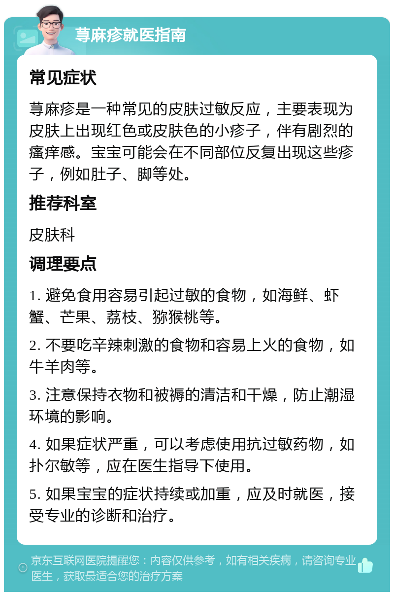 荨麻疹就医指南 常见症状 荨麻疹是一种常见的皮肤过敏反应，主要表现为皮肤上出现红色或皮肤色的小疹子，伴有剧烈的瘙痒感。宝宝可能会在不同部位反复出现这些疹子，例如肚子、脚等处。 推荐科室 皮肤科 调理要点 1. 避免食用容易引起过敏的食物，如海鲜、虾蟹、芒果、荔枝、猕猴桃等。 2. 不要吃辛辣刺激的食物和容易上火的食物，如牛羊肉等。 3. 注意保持衣物和被褥的清洁和干燥，防止潮湿环境的影响。 4. 如果症状严重，可以考虑使用抗过敏药物，如扑尔敏等，应在医生指导下使用。 5. 如果宝宝的症状持续或加重，应及时就医，接受专业的诊断和治疗。