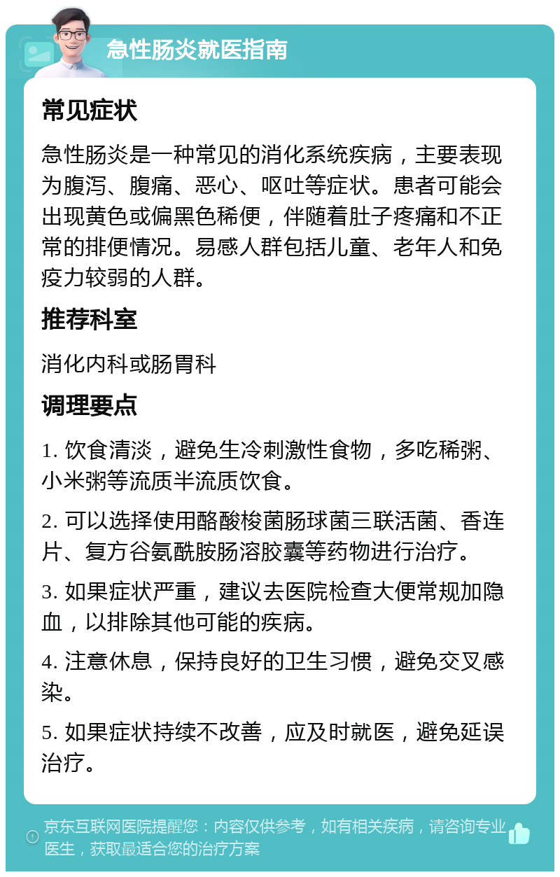 急性肠炎就医指南 常见症状 急性肠炎是一种常见的消化系统疾病，主要表现为腹泻、腹痛、恶心、呕吐等症状。患者可能会出现黄色或偏黑色稀便，伴随着肚子疼痛和不正常的排便情况。易感人群包括儿童、老年人和免疫力较弱的人群。 推荐科室 消化内科或肠胃科 调理要点 1. 饮食清淡，避免生冷刺激性食物，多吃稀粥、小米粥等流质半流质饮食。 2. 可以选择使用酪酸梭菌肠球菌三联活菌、香连片、复方谷氨酰胺肠溶胶囊等药物进行治疗。 3. 如果症状严重，建议去医院检查大便常规加隐血，以排除其他可能的疾病。 4. 注意休息，保持良好的卫生习惯，避免交叉感染。 5. 如果症状持续不改善，应及时就医，避免延误治疗。