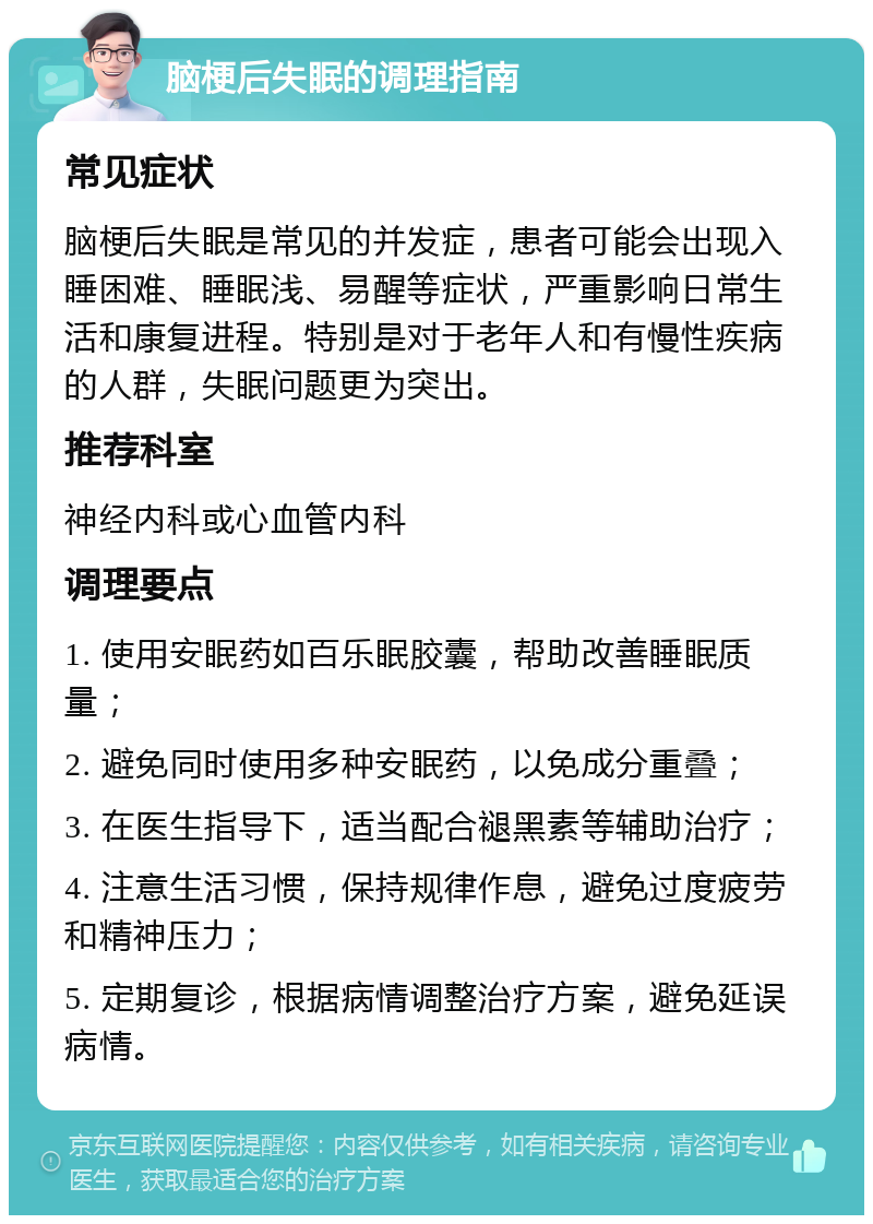 脑梗后失眠的调理指南 常见症状 脑梗后失眠是常见的并发症，患者可能会出现入睡困难、睡眠浅、易醒等症状，严重影响日常生活和康复进程。特别是对于老年人和有慢性疾病的人群，失眠问题更为突出。 推荐科室 神经内科或心血管内科 调理要点 1. 使用安眠药如百乐眠胶囊，帮助改善睡眠质量； 2. 避免同时使用多种安眠药，以免成分重叠； 3. 在医生指导下，适当配合褪黑素等辅助治疗； 4. 注意生活习惯，保持规律作息，避免过度疲劳和精神压力； 5. 定期复诊，根据病情调整治疗方案，避免延误病情。