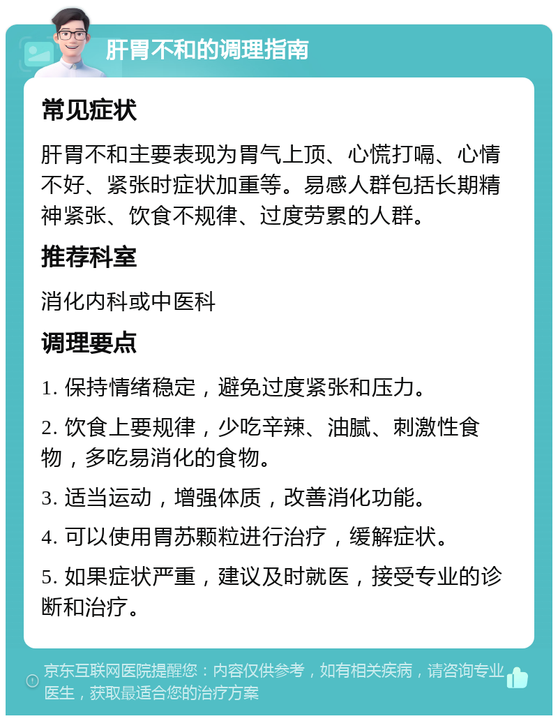 肝胃不和的调理指南 常见症状 肝胃不和主要表现为胃气上顶、心慌打嗝、心情不好、紧张时症状加重等。易感人群包括长期精神紧张、饮食不规律、过度劳累的人群。 推荐科室 消化内科或中医科 调理要点 1. 保持情绪稳定，避免过度紧张和压力。 2. 饮食上要规律，少吃辛辣、油腻、刺激性食物，多吃易消化的食物。 3. 适当运动，增强体质，改善消化功能。 4. 可以使用胃苏颗粒进行治疗，缓解症状。 5. 如果症状严重，建议及时就医，接受专业的诊断和治疗。