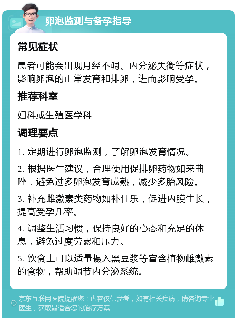 卵泡监测与备孕指导 常见症状 患者可能会出现月经不调、内分泌失衡等症状，影响卵泡的正常发育和排卵，进而影响受孕。 推荐科室 妇科或生殖医学科 调理要点 1. 定期进行卵泡监测，了解卵泡发育情况。 2. 根据医生建议，合理使用促排卵药物如来曲唑，避免过多卵泡发育成熟，减少多胎风险。 3. 补充雌激素类药物如补佳乐，促进内膜生长，提高受孕几率。 4. 调整生活习惯，保持良好的心态和充足的休息，避免过度劳累和压力。 5. 饮食上可以适量摄入黑豆浆等富含植物雌激素的食物，帮助调节内分泌系统。