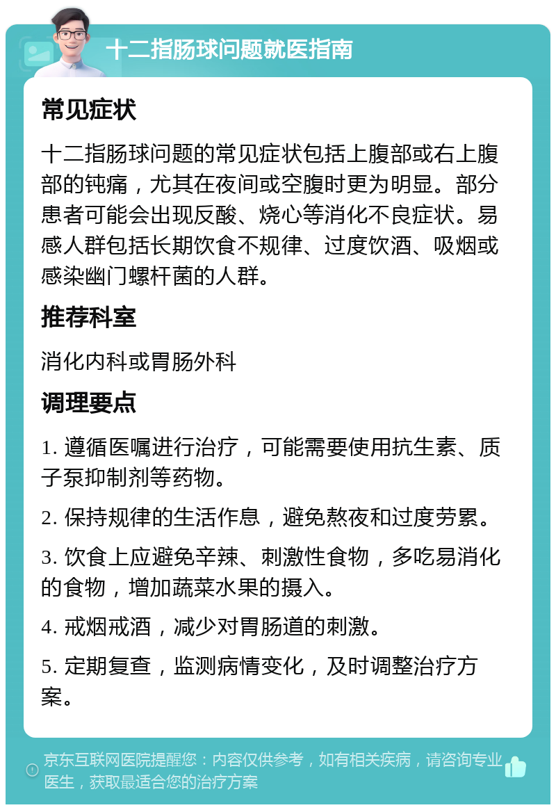 十二指肠球问题就医指南 常见症状 十二指肠球问题的常见症状包括上腹部或右上腹部的钝痛，尤其在夜间或空腹时更为明显。部分患者可能会出现反酸、烧心等消化不良症状。易感人群包括长期饮食不规律、过度饮酒、吸烟或感染幽门螺杆菌的人群。 推荐科室 消化内科或胃肠外科 调理要点 1. 遵循医嘱进行治疗，可能需要使用抗生素、质子泵抑制剂等药物。 2. 保持规律的生活作息，避免熬夜和过度劳累。 3. 饮食上应避免辛辣、刺激性食物，多吃易消化的食物，增加蔬菜水果的摄入。 4. 戒烟戒酒，减少对胃肠道的刺激。 5. 定期复查，监测病情变化，及时调整治疗方案。