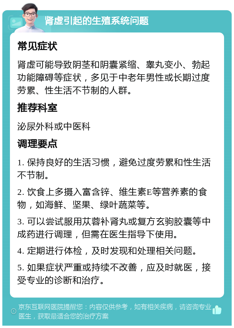 肾虚引起的生殖系统问题 常见症状 肾虚可能导致阴茎和阴囊紧缩、睾丸变小、勃起功能障碍等症状，多见于中老年男性或长期过度劳累、性生活不节制的人群。 推荐科室 泌尿外科或中医科 调理要点 1. 保持良好的生活习惯，避免过度劳累和性生活不节制。 2. 饮食上多摄入富含锌、维生素E等营养素的食物，如海鲜、坚果、绿叶蔬菜等。 3. 可以尝试服用苁蓉补肾丸或复方玄驹胶囊等中成药进行调理，但需在医生指导下使用。 4. 定期进行体检，及时发现和处理相关问题。 5. 如果症状严重或持续不改善，应及时就医，接受专业的诊断和治疗。