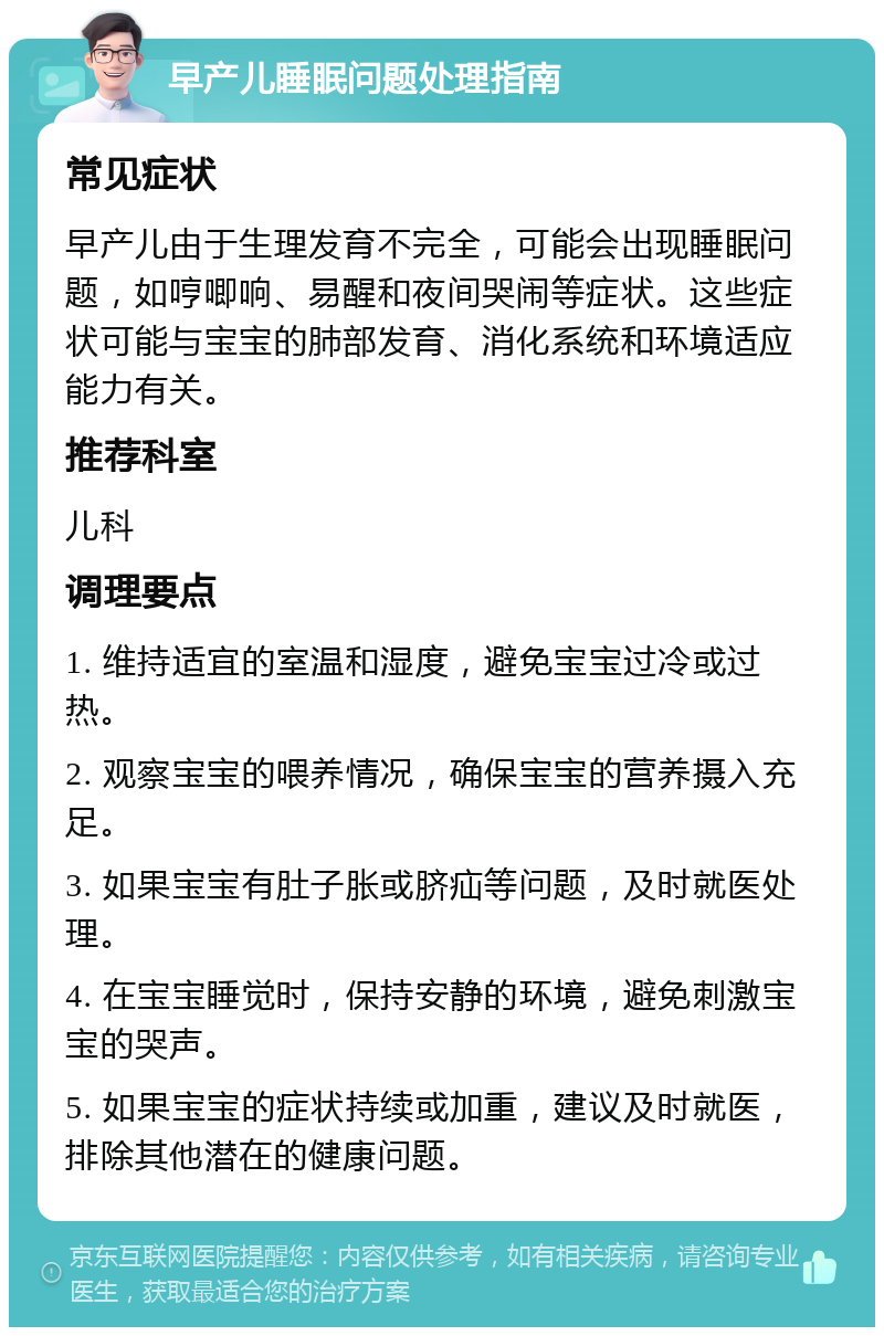 早产儿睡眠问题处理指南 常见症状 早产儿由于生理发育不完全，可能会出现睡眠问题，如哼唧响、易醒和夜间哭闹等症状。这些症状可能与宝宝的肺部发育、消化系统和环境适应能力有关。 推荐科室 儿科 调理要点 1. 维持适宜的室温和湿度，避免宝宝过冷或过热。 2. 观察宝宝的喂养情况，确保宝宝的营养摄入充足。 3. 如果宝宝有肚子胀或脐疝等问题，及时就医处理。 4. 在宝宝睡觉时，保持安静的环境，避免刺激宝宝的哭声。 5. 如果宝宝的症状持续或加重，建议及时就医，排除其他潜在的健康问题。