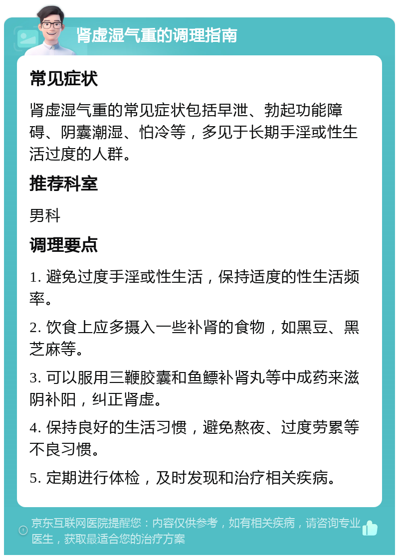 肾虚湿气重的调理指南 常见症状 肾虚湿气重的常见症状包括早泄、勃起功能障碍、阴囊潮湿、怕冷等，多见于长期手淫或性生活过度的人群。 推荐科室 男科 调理要点 1. 避免过度手淫或性生活，保持适度的性生活频率。 2. 饮食上应多摄入一些补肾的食物，如黑豆、黑芝麻等。 3. 可以服用三鞭胶囊和鱼鳔补肾丸等中成药来滋阴补阳，纠正肾虚。 4. 保持良好的生活习惯，避免熬夜、过度劳累等不良习惯。 5. 定期进行体检，及时发现和治疗相关疾病。