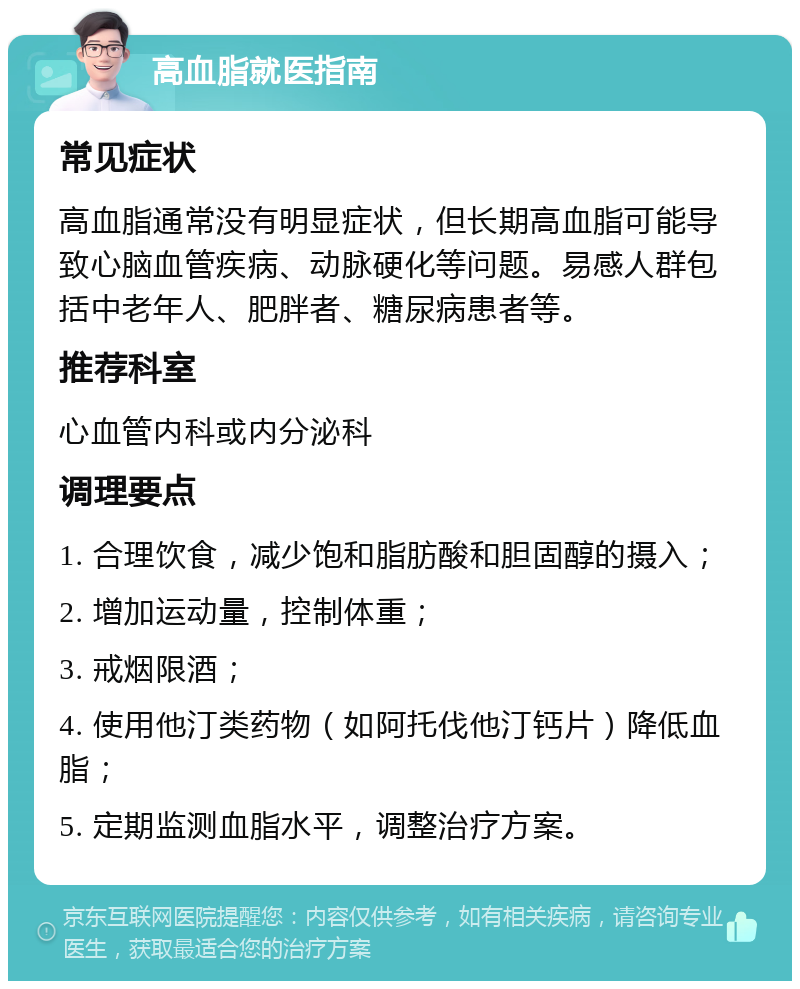 高血脂就医指南 常见症状 高血脂通常没有明显症状，但长期高血脂可能导致心脑血管疾病、动脉硬化等问题。易感人群包括中老年人、肥胖者、糖尿病患者等。 推荐科室 心血管内科或内分泌科 调理要点 1. 合理饮食，减少饱和脂肪酸和胆固醇的摄入； 2. 增加运动量，控制体重； 3. 戒烟限酒； 4. 使用他汀类药物（如阿托伐他汀钙片）降低血脂； 5. 定期监测血脂水平，调整治疗方案。