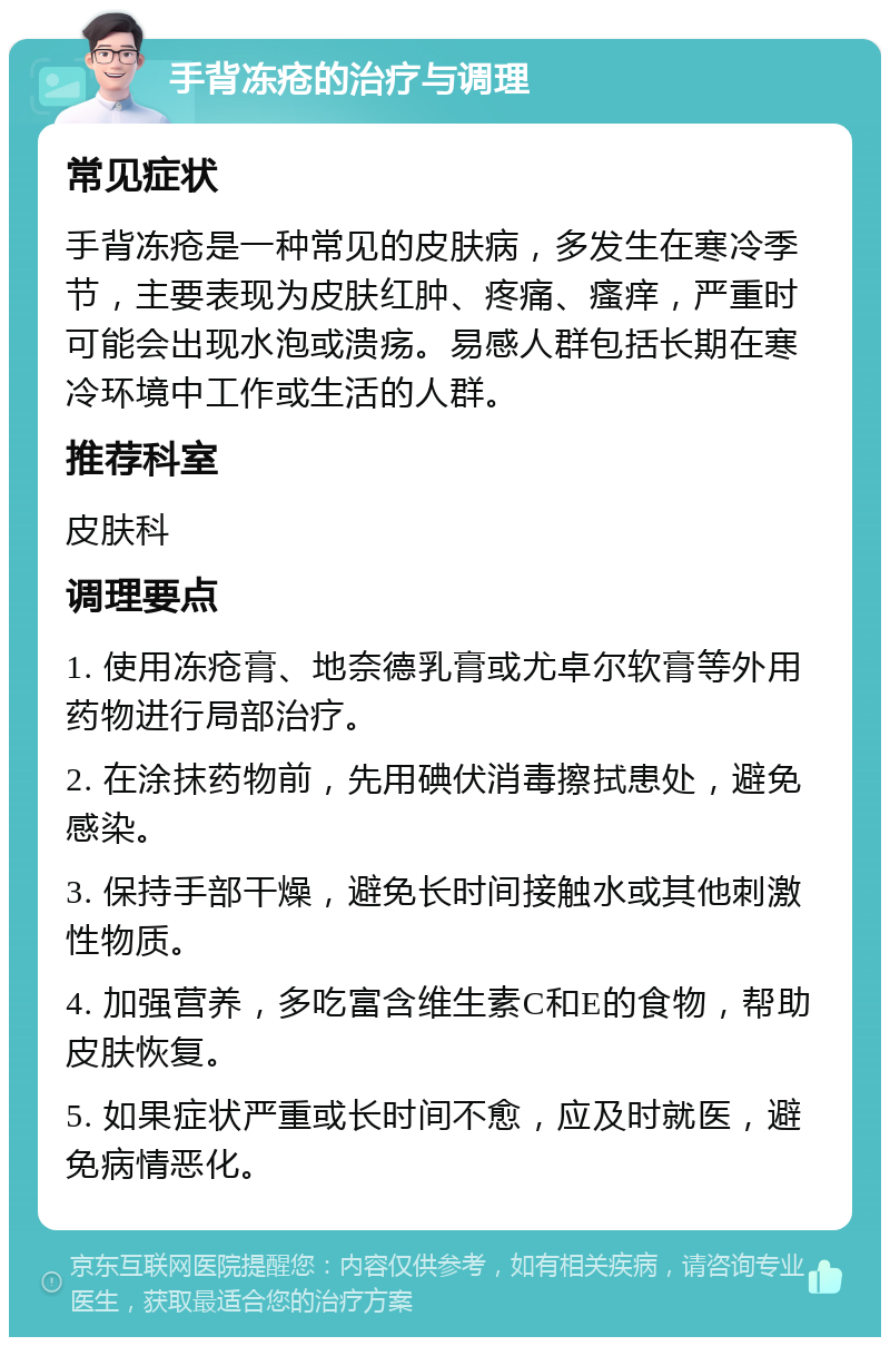 手背冻疮的治疗与调理 常见症状 手背冻疮是一种常见的皮肤病，多发生在寒冷季节，主要表现为皮肤红肿、疼痛、瘙痒，严重时可能会出现水泡或溃疡。易感人群包括长期在寒冷环境中工作或生活的人群。 推荐科室 皮肤科 调理要点 1. 使用冻疮膏、地奈德乳膏或尤卓尔软膏等外用药物进行局部治疗。 2. 在涂抹药物前，先用碘伏消毒擦拭患处，避免感染。 3. 保持手部干燥，避免长时间接触水或其他刺激性物质。 4. 加强营养，多吃富含维生素C和E的食物，帮助皮肤恢复。 5. 如果症状严重或长时间不愈，应及时就医，避免病情恶化。