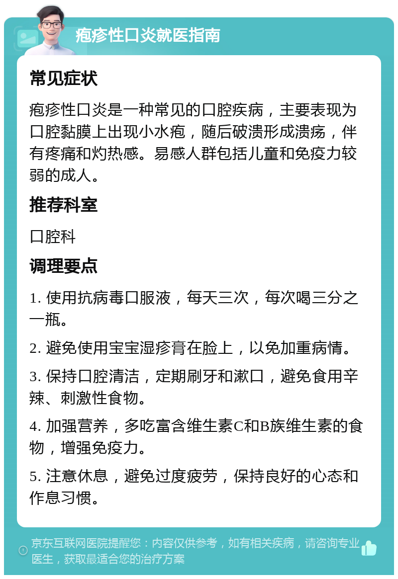 疱疹性口炎就医指南 常见症状 疱疹性口炎是一种常见的口腔疾病，主要表现为口腔黏膜上出现小水疱，随后破溃形成溃疡，伴有疼痛和灼热感。易感人群包括儿童和免疫力较弱的成人。 推荐科室 口腔科 调理要点 1. 使用抗病毒口服液，每天三次，每次喝三分之一瓶。 2. 避免使用宝宝湿疹膏在脸上，以免加重病情。 3. 保持口腔清洁，定期刷牙和漱口，避免食用辛辣、刺激性食物。 4. 加强营养，多吃富含维生素C和B族维生素的食物，增强免疫力。 5. 注意休息，避免过度疲劳，保持良好的心态和作息习惯。