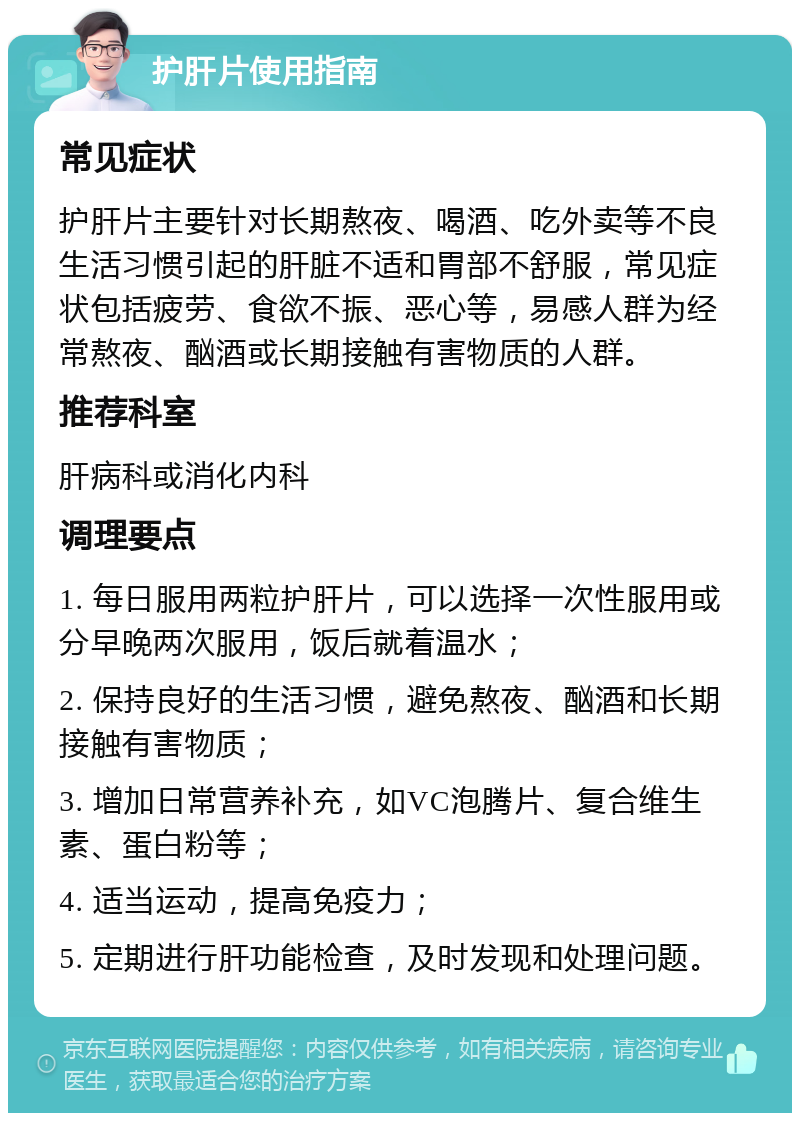 护肝片使用指南 常见症状 护肝片主要针对长期熬夜、喝酒、吃外卖等不良生活习惯引起的肝脏不适和胃部不舒服，常见症状包括疲劳、食欲不振、恶心等，易感人群为经常熬夜、酗酒或长期接触有害物质的人群。 推荐科室 肝病科或消化内科 调理要点 1. 每日服用两粒护肝片，可以选择一次性服用或分早晚两次服用，饭后就着温水； 2. 保持良好的生活习惯，避免熬夜、酗酒和长期接触有害物质； 3. 增加日常营养补充，如VC泡腾片、复合维生素、蛋白粉等； 4. 适当运动，提高免疫力； 5. 定期进行肝功能检查，及时发现和处理问题。