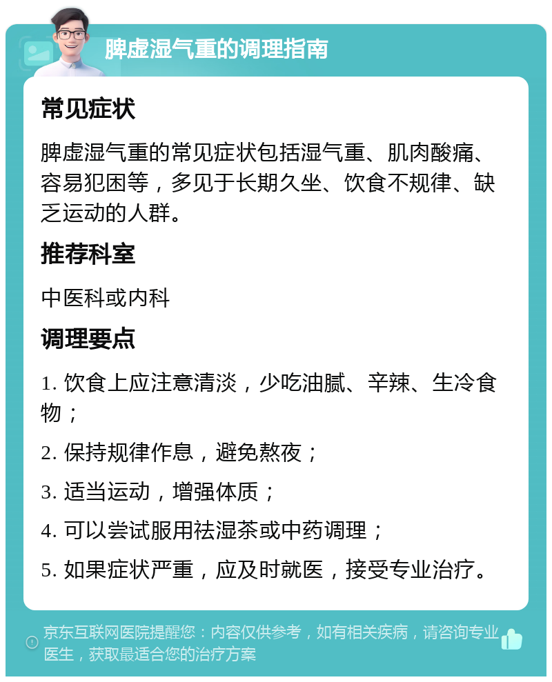 脾虚湿气重的调理指南 常见症状 脾虚湿气重的常见症状包括湿气重、肌肉酸痛、容易犯困等，多见于长期久坐、饮食不规律、缺乏运动的人群。 推荐科室 中医科或内科 调理要点 1. 饮食上应注意清淡，少吃油腻、辛辣、生冷食物； 2. 保持规律作息，避免熬夜； 3. 适当运动，增强体质； 4. 可以尝试服用祛湿茶或中药调理； 5. 如果症状严重，应及时就医，接受专业治疗。