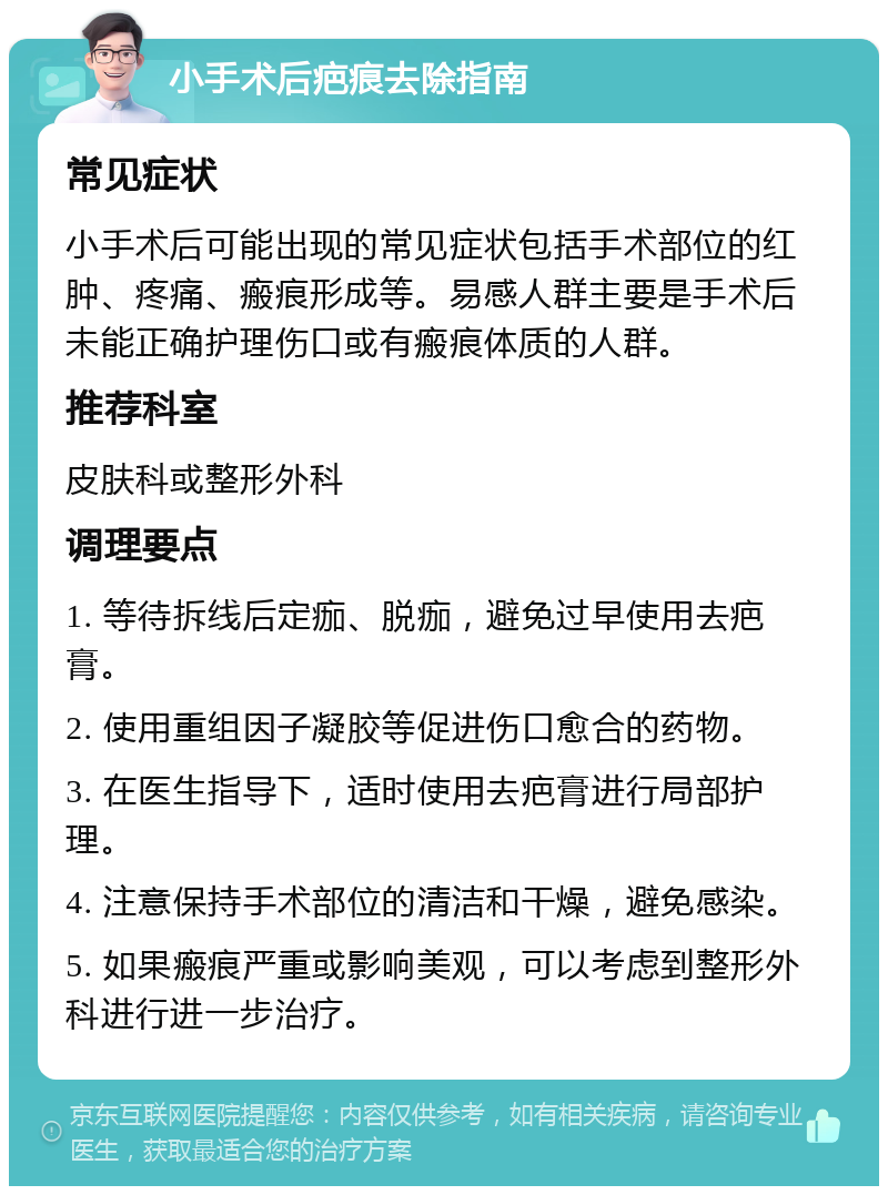 小手术后疤痕去除指南 常见症状 小手术后可能出现的常见症状包括手术部位的红肿、疼痛、瘢痕形成等。易感人群主要是手术后未能正确护理伤口或有瘢痕体质的人群。 推荐科室 皮肤科或整形外科 调理要点 1. 等待拆线后定痂、脱痂，避免过早使用去疤膏。 2. 使用重组因子凝胶等促进伤口愈合的药物。 3. 在医生指导下，适时使用去疤膏进行局部护理。 4. 注意保持手术部位的清洁和干燥，避免感染。 5. 如果瘢痕严重或影响美观，可以考虑到整形外科进行进一步治疗。