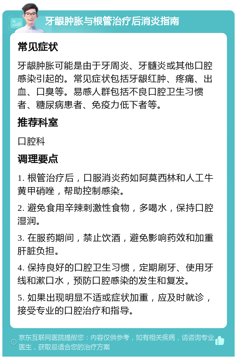 牙龈肿胀与根管治疗后消炎指南 常见症状 牙龈肿胀可能是由于牙周炎、牙髓炎或其他口腔感染引起的。常见症状包括牙龈红肿、疼痛、出血、口臭等。易感人群包括不良口腔卫生习惯者、糖尿病患者、免疫力低下者等。 推荐科室 口腔科 调理要点 1. 根管治疗后，口服消炎药如阿莫西林和人工牛黄甲硝唑，帮助控制感染。 2. 避免食用辛辣刺激性食物，多喝水，保持口腔湿润。 3. 在服药期间，禁止饮酒，避免影响药效和加重肝脏负担。 4. 保持良好的口腔卫生习惯，定期刷牙、使用牙线和漱口水，预防口腔感染的发生和复发。 5. 如果出现明显不适或症状加重，应及时就诊，接受专业的口腔治疗和指导。