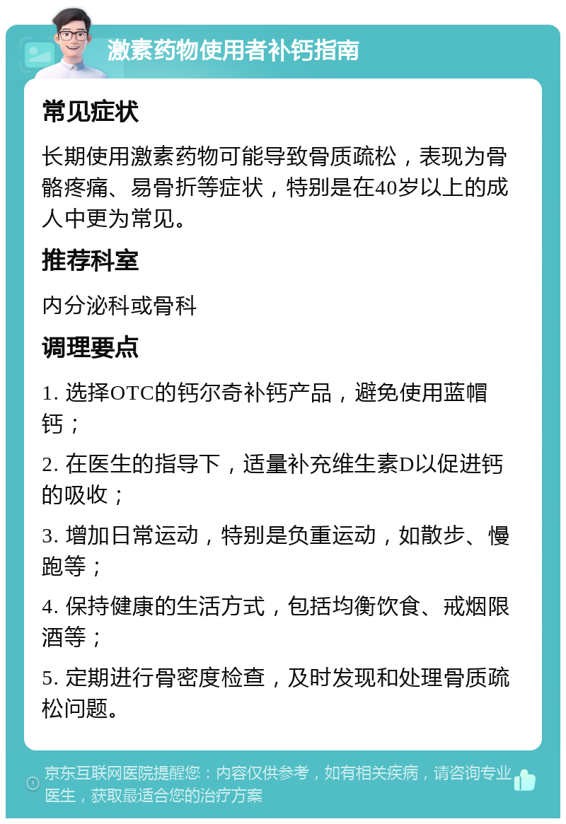 激素药物使用者补钙指南 常见症状 长期使用激素药物可能导致骨质疏松，表现为骨骼疼痛、易骨折等症状，特别是在40岁以上的成人中更为常见。 推荐科室 内分泌科或骨科 调理要点 1. 选择OTC的钙尔奇补钙产品，避免使用蓝帽钙； 2. 在医生的指导下，适量补充维生素D以促进钙的吸收； 3. 增加日常运动，特别是负重运动，如散步、慢跑等； 4. 保持健康的生活方式，包括均衡饮食、戒烟限酒等； 5. 定期进行骨密度检查，及时发现和处理骨质疏松问题。