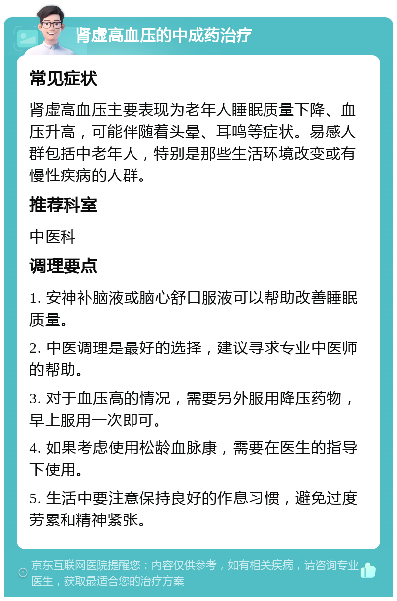 肾虚高血压的中成药治疗 常见症状 肾虚高血压主要表现为老年人睡眠质量下降、血压升高，可能伴随着头晕、耳鸣等症状。易感人群包括中老年人，特别是那些生活环境改变或有慢性疾病的人群。 推荐科室 中医科 调理要点 1. 安神补脑液或脑心舒口服液可以帮助改善睡眠质量。 2. 中医调理是最好的选择，建议寻求专业中医师的帮助。 3. 对于血压高的情况，需要另外服用降压药物，早上服用一次即可。 4. 如果考虑使用松龄血脉康，需要在医生的指导下使用。 5. 生活中要注意保持良好的作息习惯，避免过度劳累和精神紧张。