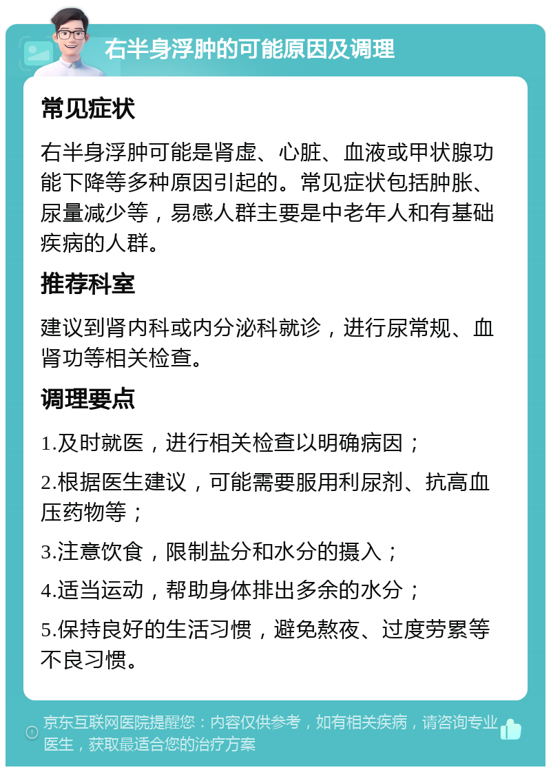 右半身浮肿的可能原因及调理 常见症状 右半身浮肿可能是肾虚、心脏、血液或甲状腺功能下降等多种原因引起的。常见症状包括肿胀、尿量减少等，易感人群主要是中老年人和有基础疾病的人群。 推荐科室 建议到肾内科或内分泌科就诊，进行尿常规、血肾功等相关检查。 调理要点 1.及时就医，进行相关检查以明确病因； 2.根据医生建议，可能需要服用利尿剂、抗高血压药物等； 3.注意饮食，限制盐分和水分的摄入； 4.适当运动，帮助身体排出多余的水分； 5.保持良好的生活习惯，避免熬夜、过度劳累等不良习惯。