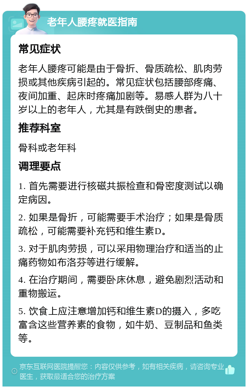 老年人腰疼就医指南 常见症状 老年人腰疼可能是由于骨折、骨质疏松、肌肉劳损或其他疾病引起的。常见症状包括腰部疼痛、夜间加重、起床时疼痛加剧等。易感人群为八十岁以上的老年人，尤其是有跌倒史的患者。 推荐科室 骨科或老年科 调理要点 1. 首先需要进行核磁共振检查和骨密度测试以确定病因。 2. 如果是骨折，可能需要手术治疗；如果是骨质疏松，可能需要补充钙和维生素D。 3. 对于肌肉劳损，可以采用物理治疗和适当的止痛药物如布洛芬等进行缓解。 4. 在治疗期间，需要卧床休息，避免剧烈活动和重物搬运。 5. 饮食上应注意增加钙和维生素D的摄入，多吃富含这些营养素的食物，如牛奶、豆制品和鱼类等。