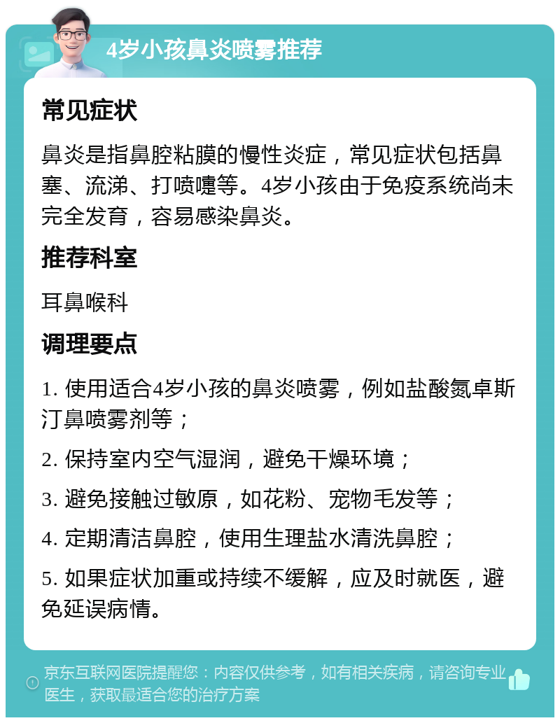 4岁小孩鼻炎喷雾推荐 常见症状 鼻炎是指鼻腔粘膜的慢性炎症，常见症状包括鼻塞、流涕、打喷嚏等。4岁小孩由于免疫系统尚未完全发育，容易感染鼻炎。 推荐科室 耳鼻喉科 调理要点 1. 使用适合4岁小孩的鼻炎喷雾，例如盐酸氮卓斯汀鼻喷雾剂等； 2. 保持室内空气湿润，避免干燥环境； 3. 避免接触过敏原，如花粉、宠物毛发等； 4. 定期清洁鼻腔，使用生理盐水清洗鼻腔； 5. 如果症状加重或持续不缓解，应及时就医，避免延误病情。