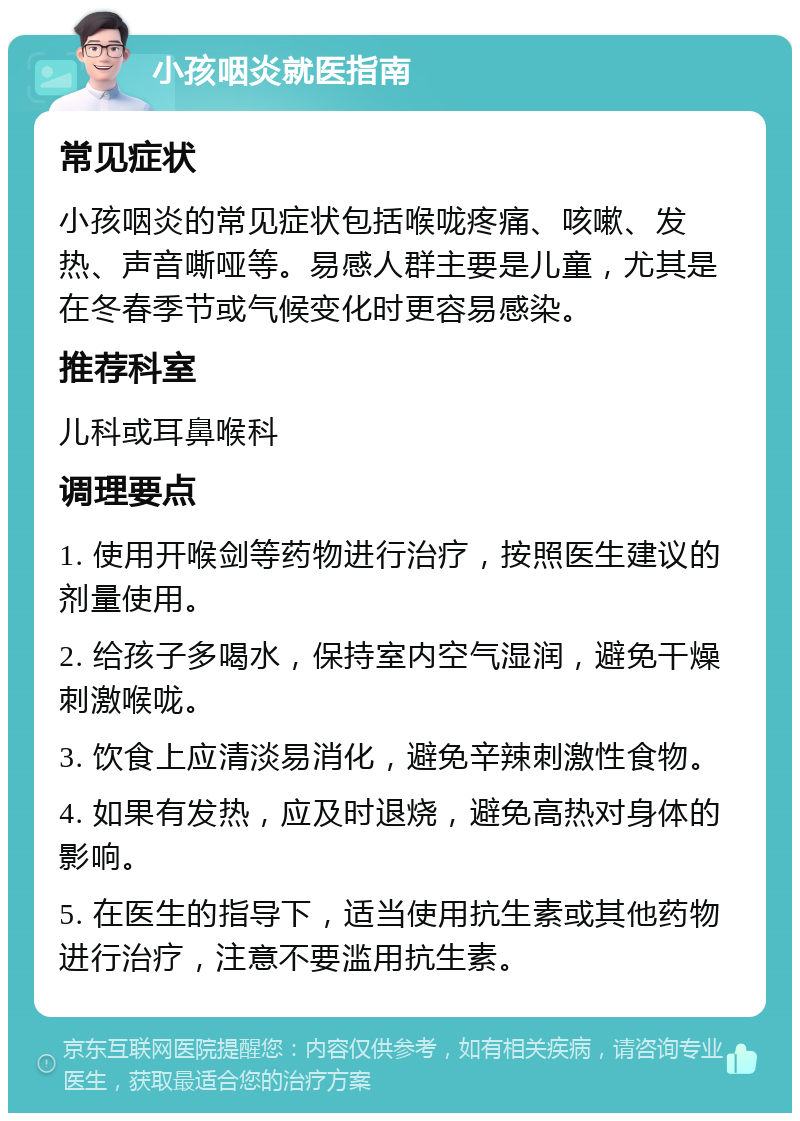 小孩咽炎就医指南 常见症状 小孩咽炎的常见症状包括喉咙疼痛、咳嗽、发热、声音嘶哑等。易感人群主要是儿童，尤其是在冬春季节或气候变化时更容易感染。 推荐科室 儿科或耳鼻喉科 调理要点 1. 使用开喉剑等药物进行治疗，按照医生建议的剂量使用。 2. 给孩子多喝水，保持室内空气湿润，避免干燥刺激喉咙。 3. 饮食上应清淡易消化，避免辛辣刺激性食物。 4. 如果有发热，应及时退烧，避免高热对身体的影响。 5. 在医生的指导下，适当使用抗生素或其他药物进行治疗，注意不要滥用抗生素。