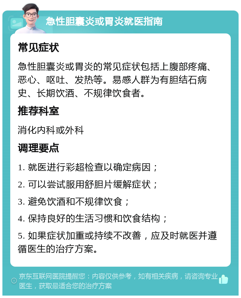 急性胆囊炎或胃炎就医指南 常见症状 急性胆囊炎或胃炎的常见症状包括上腹部疼痛、恶心、呕吐、发热等。易感人群为有胆结石病史、长期饮酒、不规律饮食者。 推荐科室 消化内科或外科 调理要点 1. 就医进行彩超检查以确定病因； 2. 可以尝试服用舒胆片缓解症状； 3. 避免饮酒和不规律饮食； 4. 保持良好的生活习惯和饮食结构； 5. 如果症状加重或持续不改善，应及时就医并遵循医生的治疗方案。