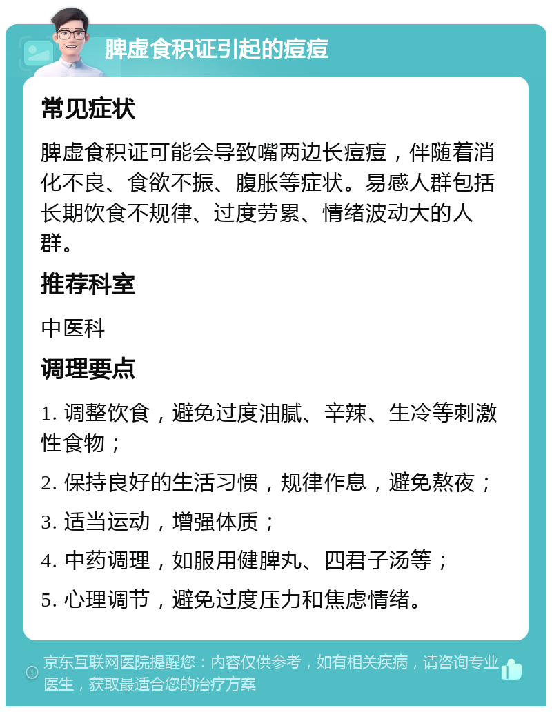 脾虚食积证引起的痘痘 常见症状 脾虚食积证可能会导致嘴两边长痘痘，伴随着消化不良、食欲不振、腹胀等症状。易感人群包括长期饮食不规律、过度劳累、情绪波动大的人群。 推荐科室 中医科 调理要点 1. 调整饮食，避免过度油腻、辛辣、生冷等刺激性食物； 2. 保持良好的生活习惯，规律作息，避免熬夜； 3. 适当运动，增强体质； 4. 中药调理，如服用健脾丸、四君子汤等； 5. 心理调节，避免过度压力和焦虑情绪。