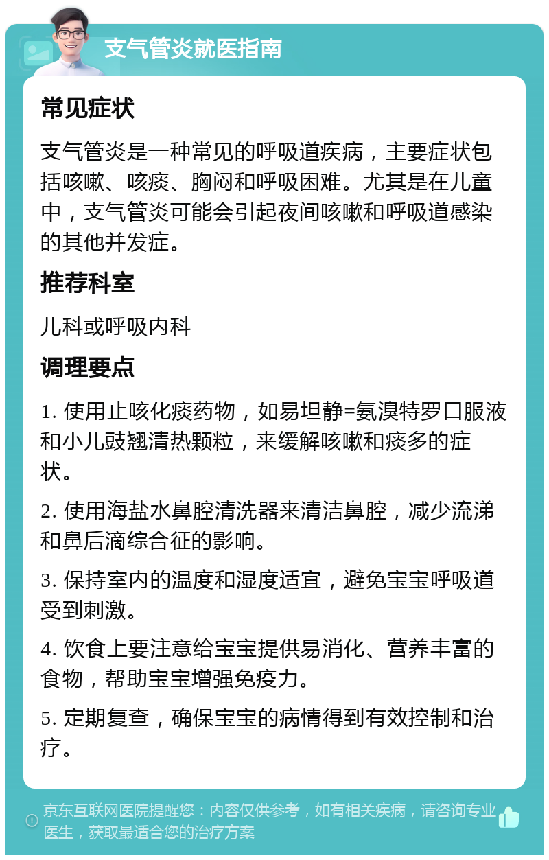 支气管炎就医指南 常见症状 支气管炎是一种常见的呼吸道疾病，主要症状包括咳嗽、咳痰、胸闷和呼吸困难。尤其是在儿童中，支气管炎可能会引起夜间咳嗽和呼吸道感染的其他并发症。 推荐科室 儿科或呼吸内科 调理要点 1. 使用止咳化痰药物，如易坦静=氨溴特罗口服液和小儿豉翘清热颗粒，来缓解咳嗽和痰多的症状。 2. 使用海盐水鼻腔清洗器来清洁鼻腔，减少流涕和鼻后滴综合征的影响。 3. 保持室内的温度和湿度适宜，避免宝宝呼吸道受到刺激。 4. 饮食上要注意给宝宝提供易消化、营养丰富的食物，帮助宝宝增强免疫力。 5. 定期复查，确保宝宝的病情得到有效控制和治疗。