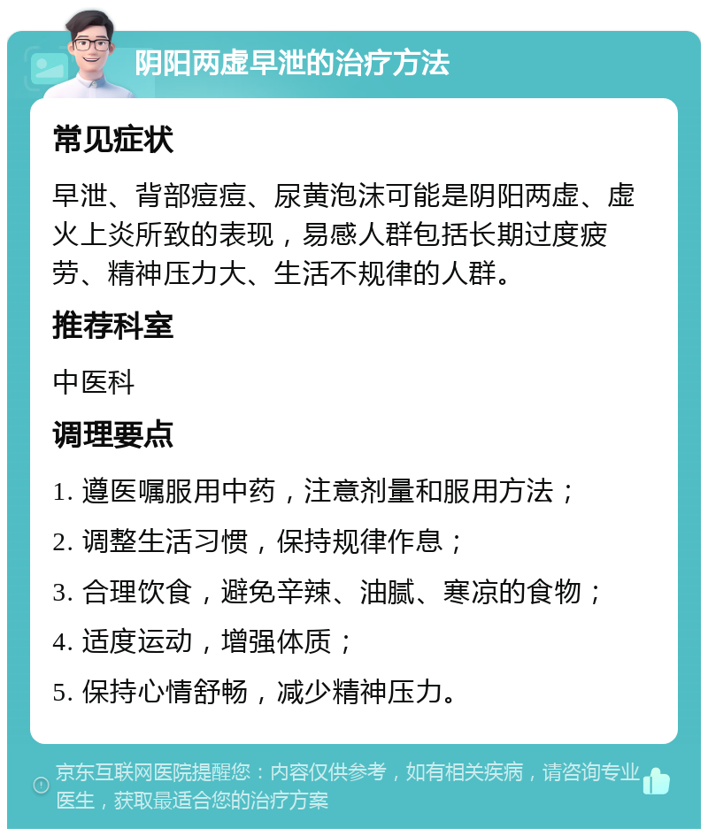 阴阳两虚早泄的治疗方法 常见症状 早泄、背部痘痘、尿黄泡沫可能是阴阳两虚、虚火上炎所致的表现，易感人群包括长期过度疲劳、精神压力大、生活不规律的人群。 推荐科室 中医科 调理要点 1. 遵医嘱服用中药，注意剂量和服用方法； 2. 调整生活习惯，保持规律作息； 3. 合理饮食，避免辛辣、油腻、寒凉的食物； 4. 适度运动，增强体质； 5. 保持心情舒畅，减少精神压力。