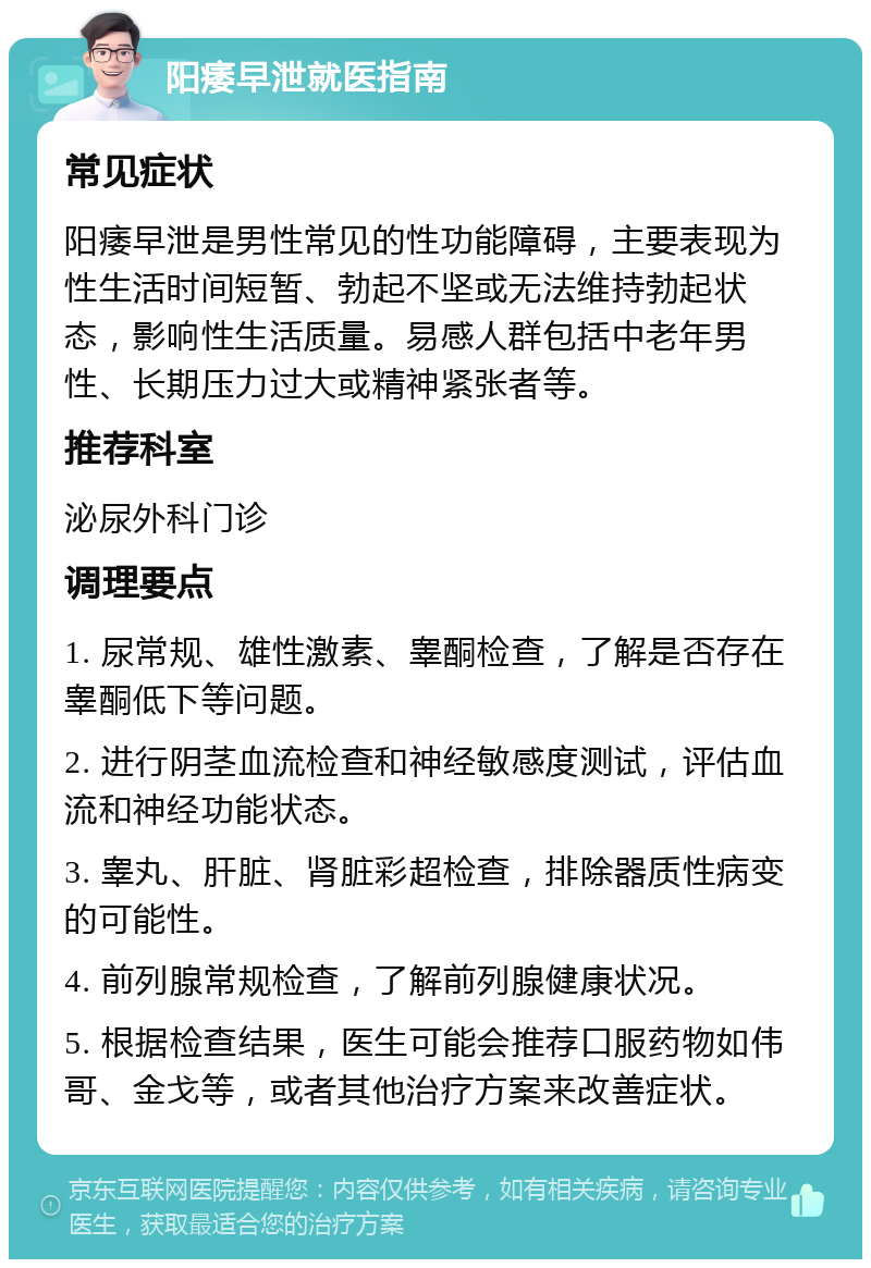 阳痿早泄就医指南 常见症状 阳痿早泄是男性常见的性功能障碍，主要表现为性生活时间短暂、勃起不坚或无法维持勃起状态，影响性生活质量。易感人群包括中老年男性、长期压力过大或精神紧张者等。 推荐科室 泌尿外科门诊 调理要点 1. 尿常规、雄性激素、睾酮检查，了解是否存在睾酮低下等问题。 2. 进行阴茎血流检查和神经敏感度测试，评估血流和神经功能状态。 3. 睾丸、肝脏、肾脏彩超检查，排除器质性病变的可能性。 4. 前列腺常规检查，了解前列腺健康状况。 5. 根据检查结果，医生可能会推荐口服药物如伟哥、金戈等，或者其他治疗方案来改善症状。