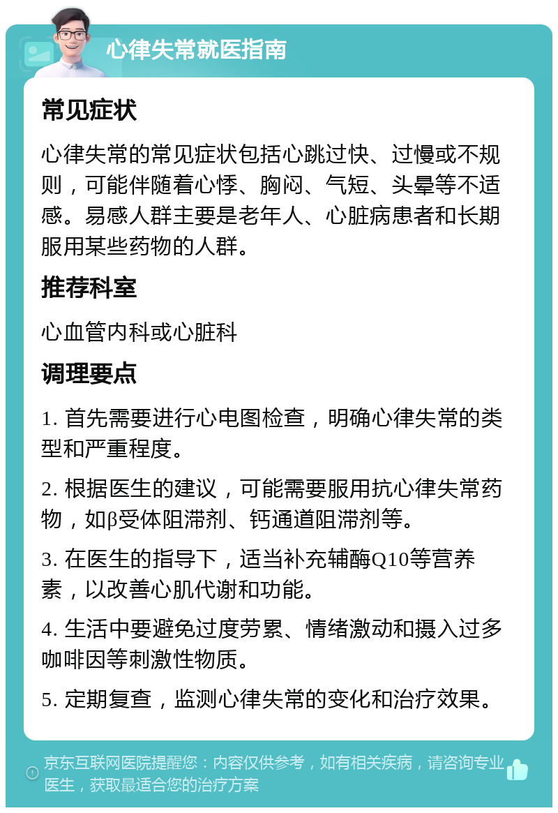 心律失常就医指南 常见症状 心律失常的常见症状包括心跳过快、过慢或不规则，可能伴随着心悸、胸闷、气短、头晕等不适感。易感人群主要是老年人、心脏病患者和长期服用某些药物的人群。 推荐科室 心血管内科或心脏科 调理要点 1. 首先需要进行心电图检查，明确心律失常的类型和严重程度。 2. 根据医生的建议，可能需要服用抗心律失常药物，如β受体阻滞剂、钙通道阻滞剂等。 3. 在医生的指导下，适当补充辅酶Q10等营养素，以改善心肌代谢和功能。 4. 生活中要避免过度劳累、情绪激动和摄入过多咖啡因等刺激性物质。 5. 定期复查，监测心律失常的变化和治疗效果。