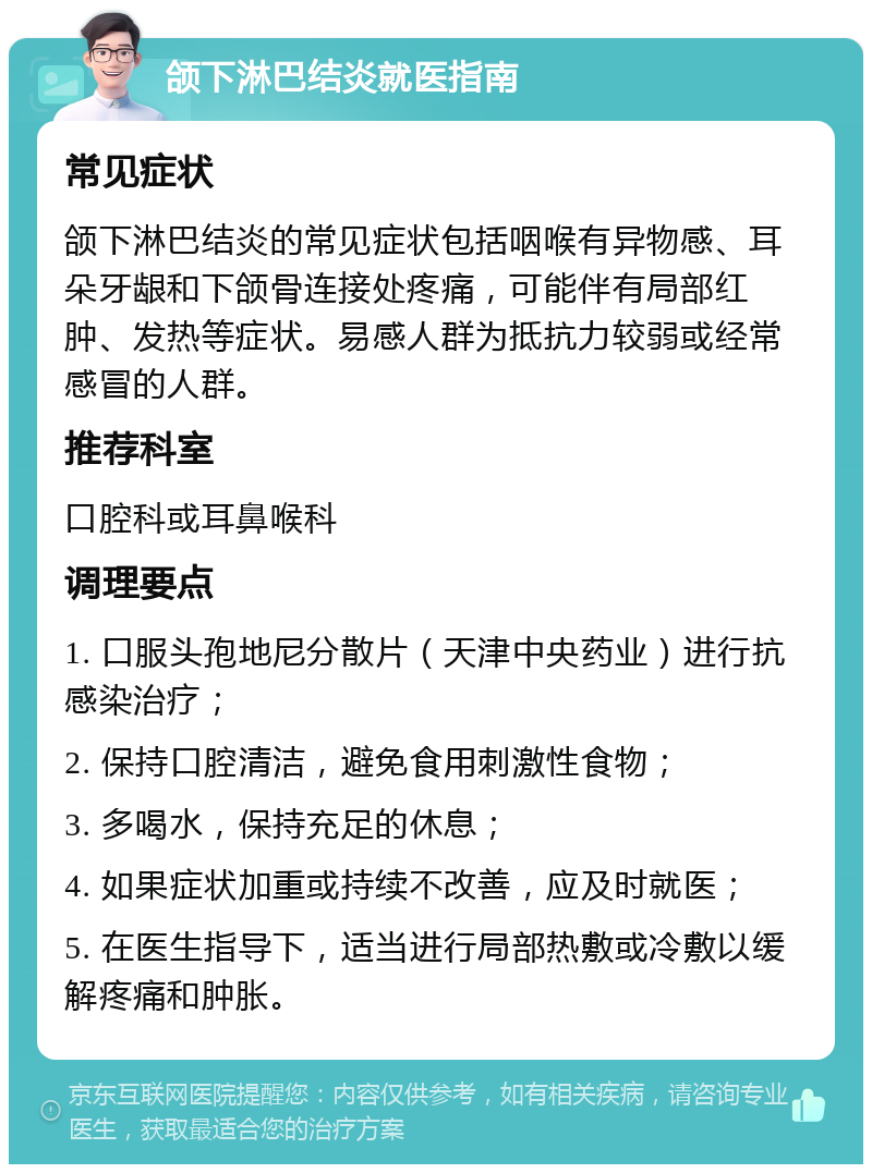 颌下淋巴结炎就医指南 常见症状 颌下淋巴结炎的常见症状包括咽喉有异物感、耳朵牙龈和下颌骨连接处疼痛，可能伴有局部红肿、发热等症状。易感人群为抵抗力较弱或经常感冒的人群。 推荐科室 口腔科或耳鼻喉科 调理要点 1. 口服头孢地尼分散片（天津中央药业）进行抗感染治疗； 2. 保持口腔清洁，避免食用刺激性食物； 3. 多喝水，保持充足的休息； 4. 如果症状加重或持续不改善，应及时就医； 5. 在医生指导下，适当进行局部热敷或冷敷以缓解疼痛和肿胀。