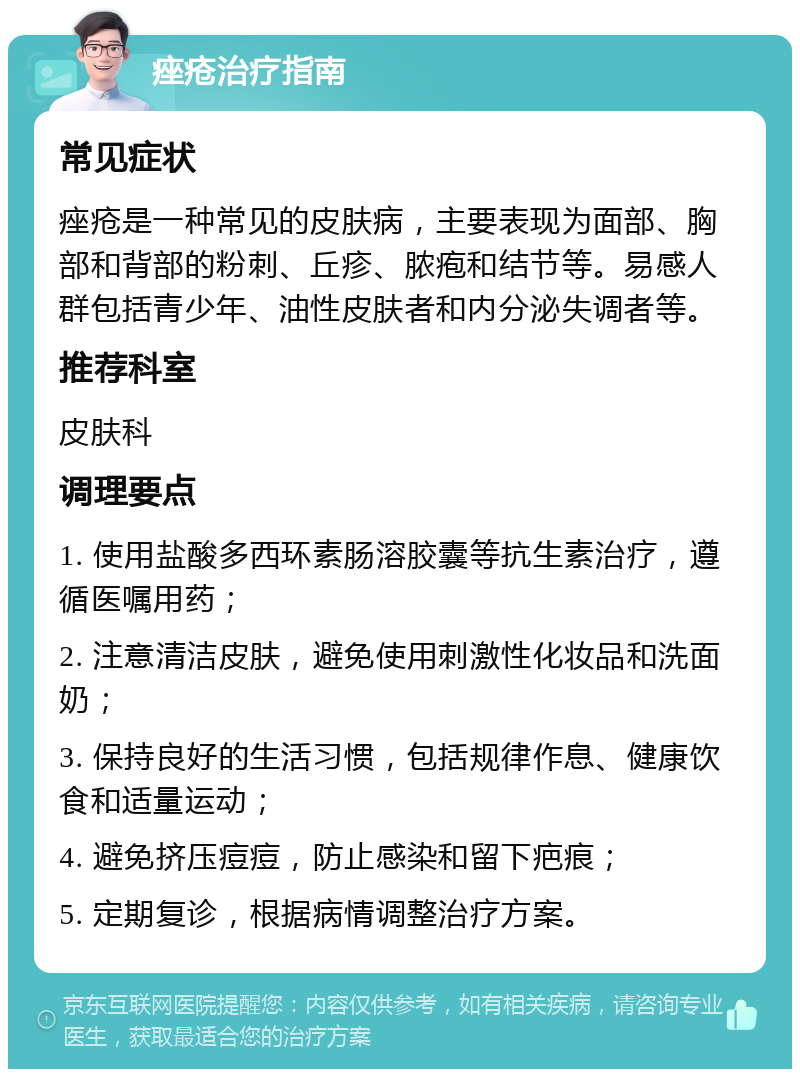 痤疮治疗指南 常见症状 痤疮是一种常见的皮肤病，主要表现为面部、胸部和背部的粉刺、丘疹、脓疱和结节等。易感人群包括青少年、油性皮肤者和内分泌失调者等。 推荐科室 皮肤科 调理要点 1. 使用盐酸多西环素肠溶胶囊等抗生素治疗，遵循医嘱用药； 2. 注意清洁皮肤，避免使用刺激性化妆品和洗面奶； 3. 保持良好的生活习惯，包括规律作息、健康饮食和适量运动； 4. 避免挤压痘痘，防止感染和留下疤痕； 5. 定期复诊，根据病情调整治疗方案。