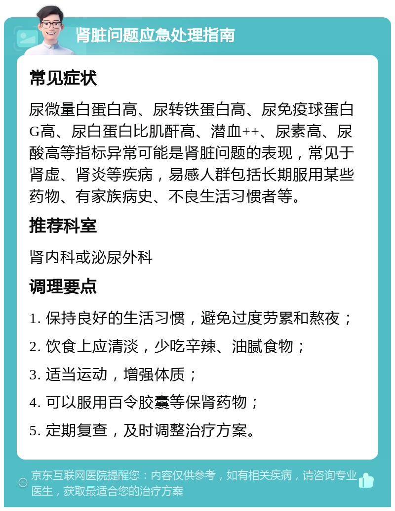 肾脏问题应急处理指南 常见症状 尿微量白蛋白高、尿转铁蛋白高、尿免疫球蛋白G高、尿白蛋白比肌酐高、潜血++、尿素高、尿酸高等指标异常可能是肾脏问题的表现，常见于肾虚、肾炎等疾病，易感人群包括长期服用某些药物、有家族病史、不良生活习惯者等。 推荐科室 肾内科或泌尿外科 调理要点 1. 保持良好的生活习惯，避免过度劳累和熬夜； 2. 饮食上应清淡，少吃辛辣、油腻食物； 3. 适当运动，增强体质； 4. 可以服用百令胶囊等保肾药物； 5. 定期复查，及时调整治疗方案。