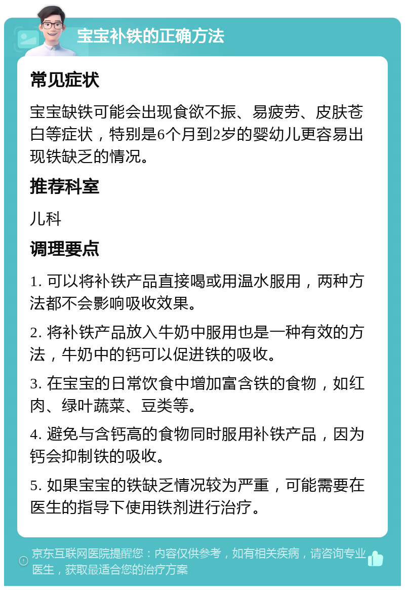 宝宝补铁的正确方法 常见症状 宝宝缺铁可能会出现食欲不振、易疲劳、皮肤苍白等症状，特别是6个月到2岁的婴幼儿更容易出现铁缺乏的情况。 推荐科室 儿科 调理要点 1. 可以将补铁产品直接喝或用温水服用，两种方法都不会影响吸收效果。 2. 将补铁产品放入牛奶中服用也是一种有效的方法，牛奶中的钙可以促进铁的吸收。 3. 在宝宝的日常饮食中增加富含铁的食物，如红肉、绿叶蔬菜、豆类等。 4. 避免与含钙高的食物同时服用补铁产品，因为钙会抑制铁的吸收。 5. 如果宝宝的铁缺乏情况较为严重，可能需要在医生的指导下使用铁剂进行治疗。