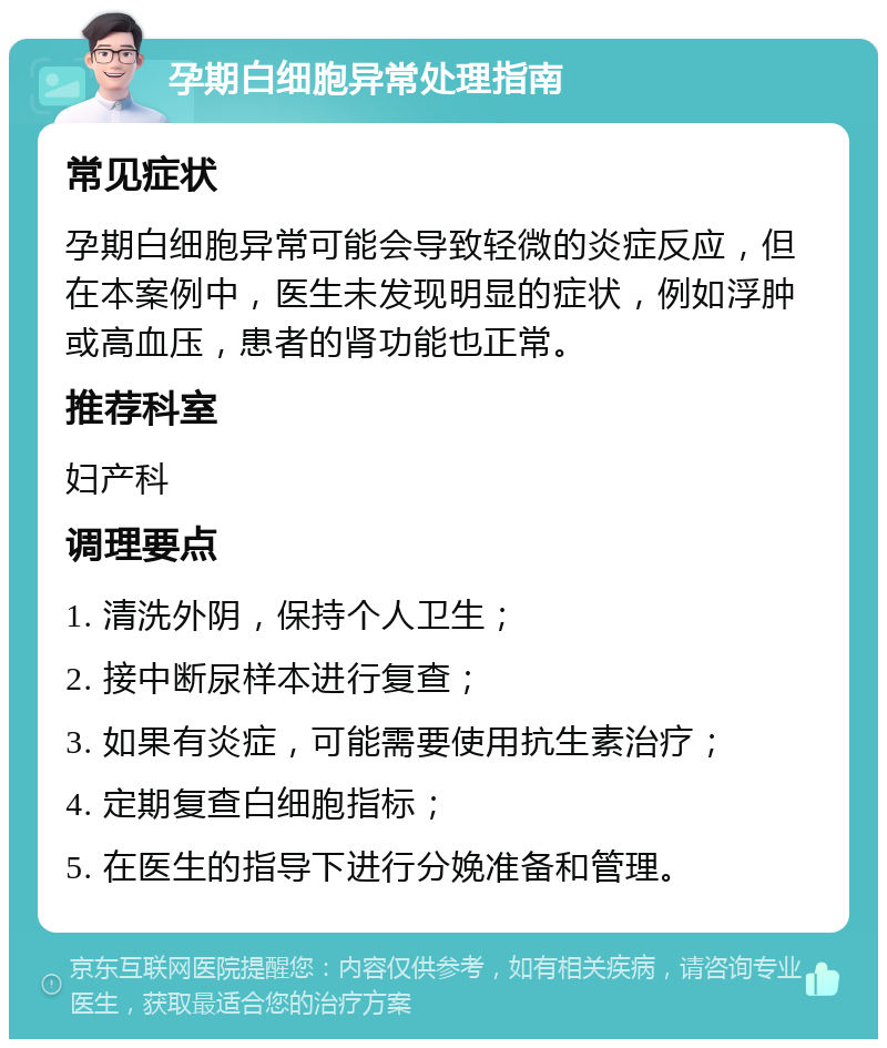 孕期白细胞异常处理指南 常见症状 孕期白细胞异常可能会导致轻微的炎症反应，但在本案例中，医生未发现明显的症状，例如浮肿或高血压，患者的肾功能也正常。 推荐科室 妇产科 调理要点 1. 清洗外阴，保持个人卫生； 2. 接中断尿样本进行复查； 3. 如果有炎症，可能需要使用抗生素治疗； 4. 定期复查白细胞指标； 5. 在医生的指导下进行分娩准备和管理。