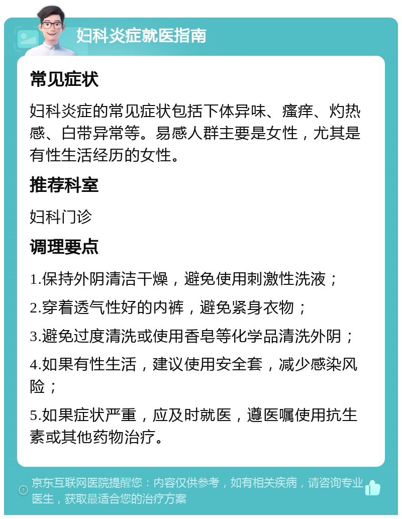 妇科炎症就医指南 常见症状 妇科炎症的常见症状包括下体异味、瘙痒、灼热感、白带异常等。易感人群主要是女性，尤其是有性生活经历的女性。 推荐科室 妇科门诊 调理要点 1.保持外阴清洁干燥，避免使用刺激性洗液； 2.穿着透气性好的内裤，避免紧身衣物； 3.避免过度清洗或使用香皂等化学品清洗外阴； 4.如果有性生活，建议使用安全套，减少感染风险； 5.如果症状严重，应及时就医，遵医嘱使用抗生素或其他药物治疗。