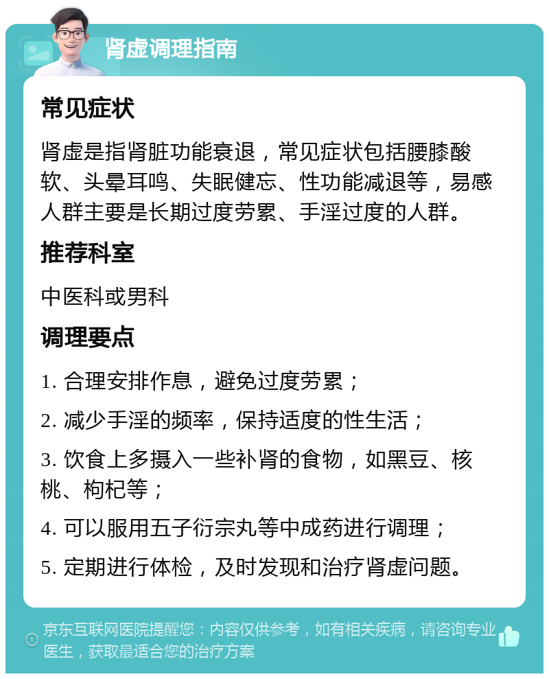 肾虚调理指南 常见症状 肾虚是指肾脏功能衰退，常见症状包括腰膝酸软、头晕耳鸣、失眠健忘、性功能减退等，易感人群主要是长期过度劳累、手淫过度的人群。 推荐科室 中医科或男科 调理要点 1. 合理安排作息，避免过度劳累； 2. 减少手淫的频率，保持适度的性生活； 3. 饮食上多摄入一些补肾的食物，如黑豆、核桃、枸杞等； 4. 可以服用五子衍宗丸等中成药进行调理； 5. 定期进行体检，及时发现和治疗肾虚问题。