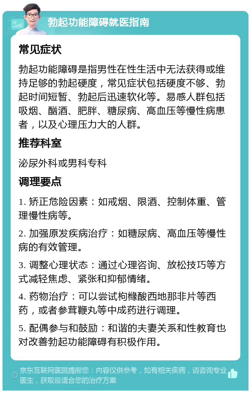 勃起功能障碍就医指南 常见症状 勃起功能障碍是指男性在性生活中无法获得或维持足够的勃起硬度，常见症状包括硬度不够、勃起时间短暂、勃起后迅速软化等。易感人群包括吸烟、酗酒、肥胖、糖尿病、高血压等慢性病患者，以及心理压力大的人群。 推荐科室 泌尿外科或男科专科 调理要点 1. 矫正危险因素：如戒烟、限酒、控制体重、管理慢性病等。 2. 加强原发疾病治疗：如糖尿病、高血压等慢性病的有效管理。 3. 调整心理状态：通过心理咨询、放松技巧等方式减轻焦虑、紧张和抑郁情绪。 4. 药物治疗：可以尝试枸橼酸西地那非片等西药，或者参茸鞭丸等中成药进行调理。 5. 配偶参与和鼓励：和谐的夫妻关系和性教育也对改善勃起功能障碍有积极作用。