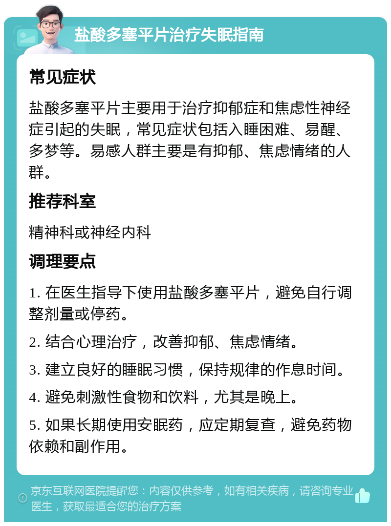 盐酸多塞平片治疗失眠指南 常见症状 盐酸多塞平片主要用于治疗抑郁症和焦虑性神经症引起的失眠，常见症状包括入睡困难、易醒、多梦等。易感人群主要是有抑郁、焦虑情绪的人群。 推荐科室 精神科或神经内科 调理要点 1. 在医生指导下使用盐酸多塞平片，避免自行调整剂量或停药。 2. 结合心理治疗，改善抑郁、焦虑情绪。 3. 建立良好的睡眠习惯，保持规律的作息时间。 4. 避免刺激性食物和饮料，尤其是晚上。 5. 如果长期使用安眠药，应定期复查，避免药物依赖和副作用。