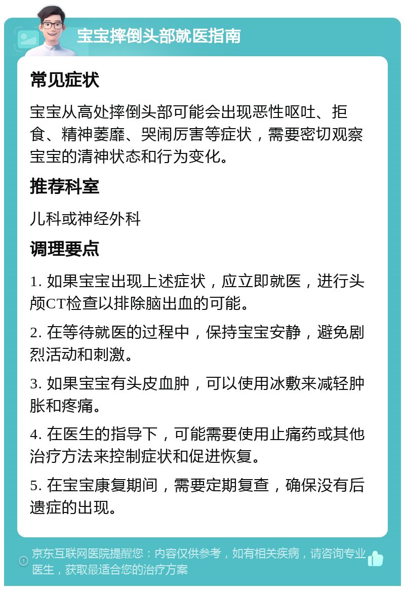 宝宝摔倒头部就医指南 常见症状 宝宝从高处摔倒头部可能会出现恶性呕吐、拒食、精神萎靡、哭闹厉害等症状，需要密切观察宝宝的清神状态和行为变化。 推荐科室 儿科或神经外科 调理要点 1. 如果宝宝出现上述症状，应立即就医，进行头颅CT检查以排除脑出血的可能。 2. 在等待就医的过程中，保持宝宝安静，避免剧烈活动和刺激。 3. 如果宝宝有头皮血肿，可以使用冰敷来减轻肿胀和疼痛。 4. 在医生的指导下，可能需要使用止痛药或其他治疗方法来控制症状和促进恢复。 5. 在宝宝康复期间，需要定期复查，确保没有后遗症的出现。