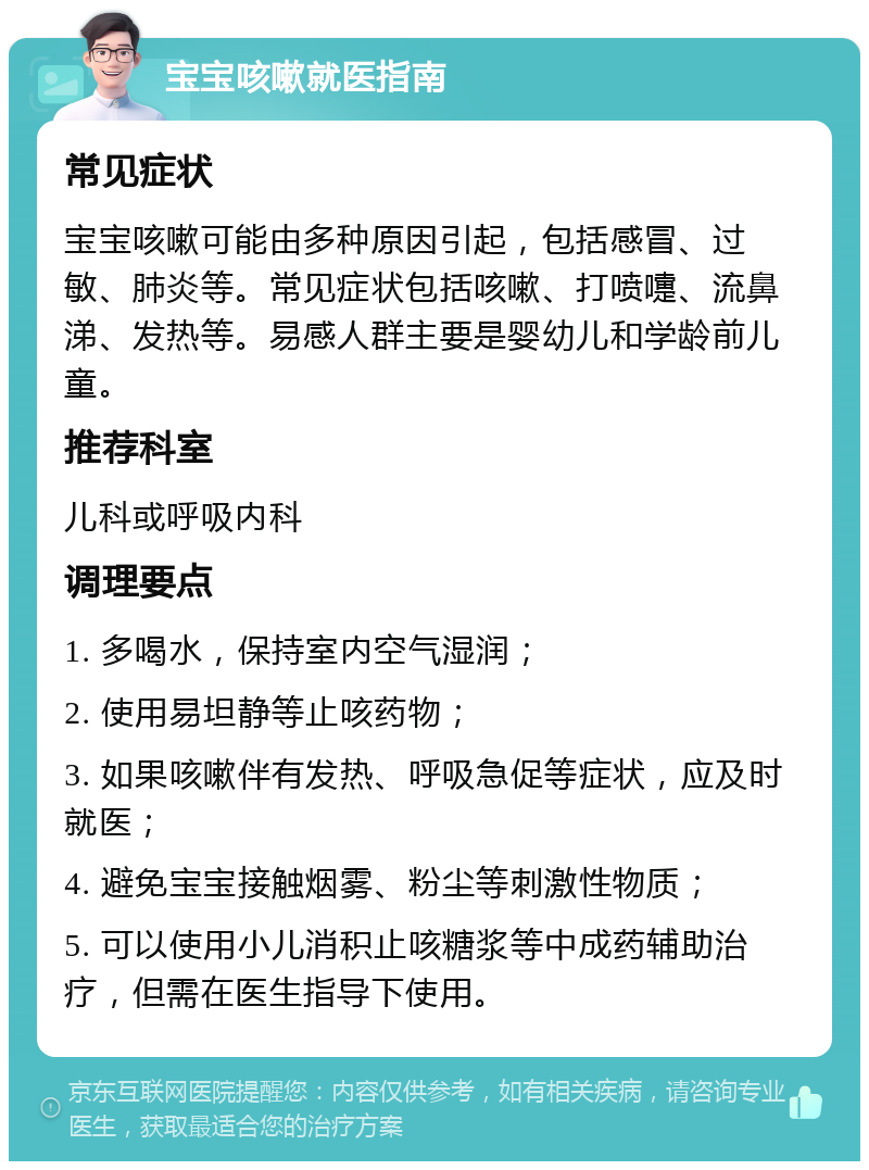 宝宝咳嗽就医指南 常见症状 宝宝咳嗽可能由多种原因引起，包括感冒、过敏、肺炎等。常见症状包括咳嗽、打喷嚏、流鼻涕、发热等。易感人群主要是婴幼儿和学龄前儿童。 推荐科室 儿科或呼吸内科 调理要点 1. 多喝水，保持室内空气湿润； 2. 使用易坦静等止咳药物； 3. 如果咳嗽伴有发热、呼吸急促等症状，应及时就医； 4. 避免宝宝接触烟雾、粉尘等刺激性物质； 5. 可以使用小儿消积止咳糖浆等中成药辅助治疗，但需在医生指导下使用。