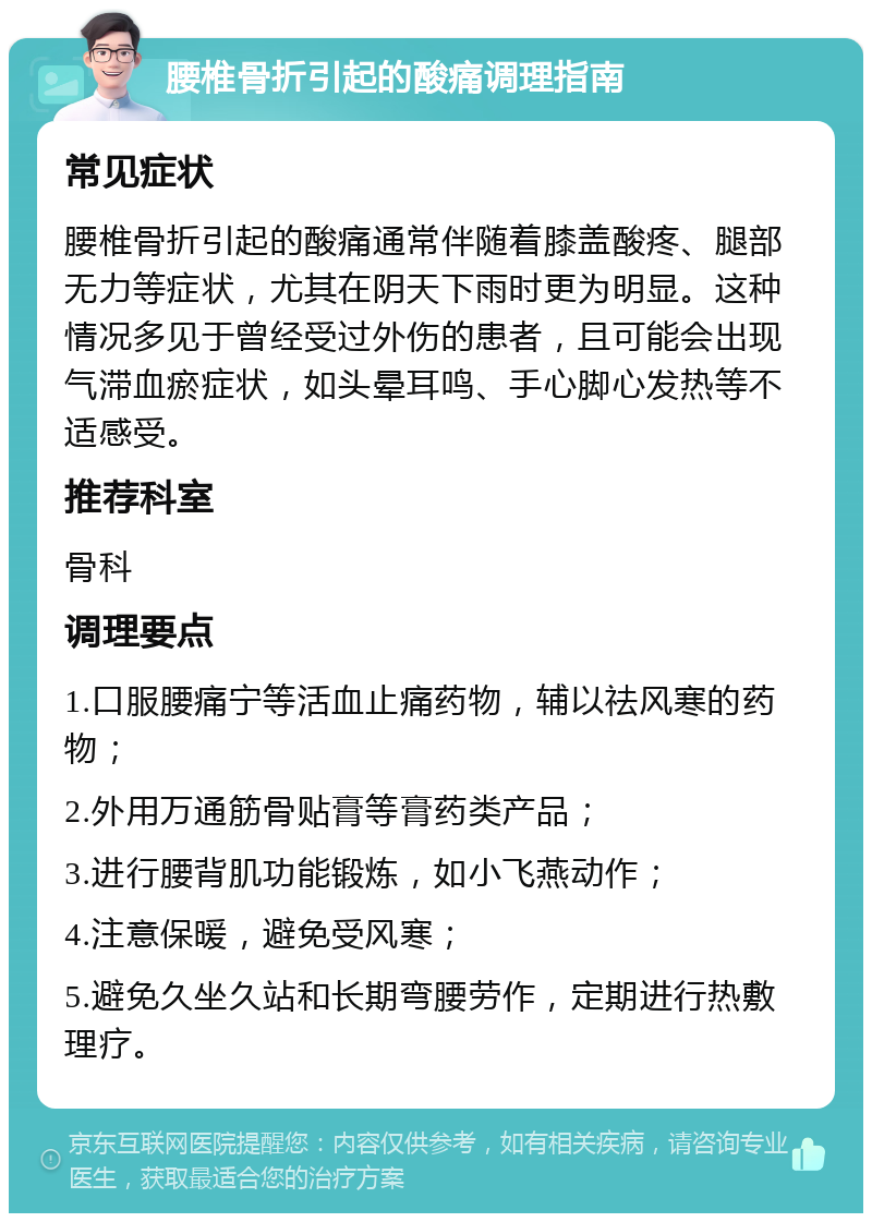 腰椎骨折引起的酸痛调理指南 常见症状 腰椎骨折引起的酸痛通常伴随着膝盖酸疼、腿部无力等症状，尤其在阴天下雨时更为明显。这种情况多见于曾经受过外伤的患者，且可能会出现气滞血瘀症状，如头晕耳鸣、手心脚心发热等不适感受。 推荐科室 骨科 调理要点 1.口服腰痛宁等活血止痛药物，辅以祛风寒的药物； 2.外用万通筋骨贴膏等膏药类产品； 3.进行腰背肌功能锻炼，如小飞燕动作； 4.注意保暖，避免受风寒； 5.避免久坐久站和长期弯腰劳作，定期进行热敷理疗。