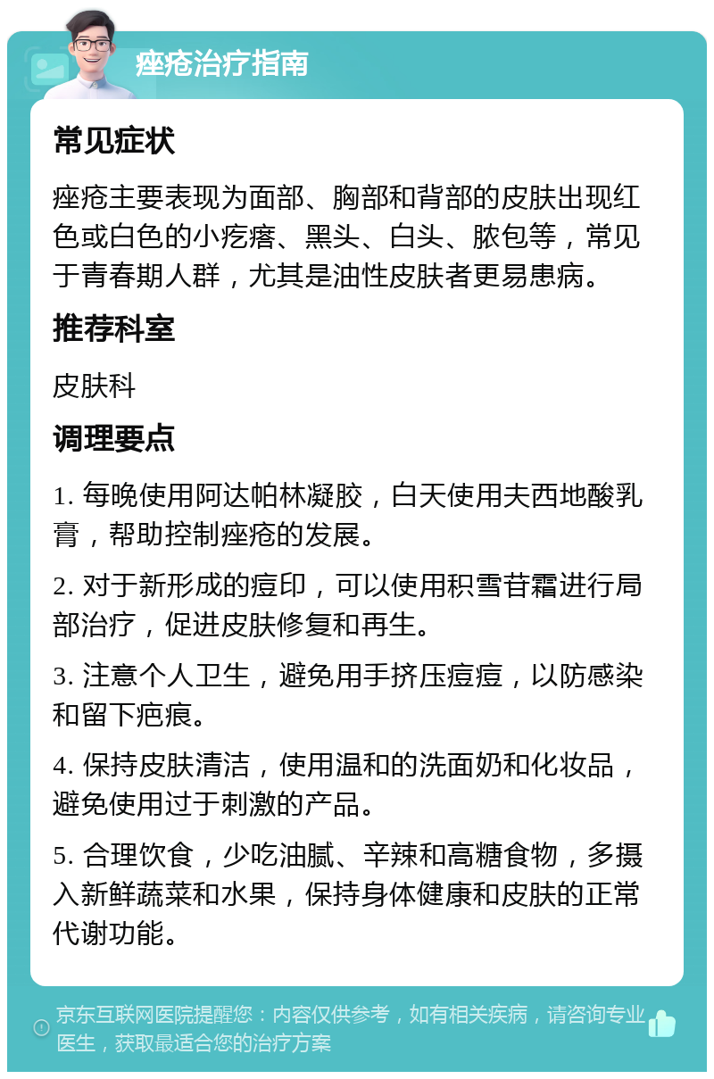 痤疮治疗指南 常见症状 痤疮主要表现为面部、胸部和背部的皮肤出现红色或白色的小疙瘩、黑头、白头、脓包等，常见于青春期人群，尤其是油性皮肤者更易患病。 推荐科室 皮肤科 调理要点 1. 每晚使用阿达帕林凝胶，白天使用夫西地酸乳膏，帮助控制痤疮的发展。 2. 对于新形成的痘印，可以使用积雪苷霜进行局部治疗，促进皮肤修复和再生。 3. 注意个人卫生，避免用手挤压痘痘，以防感染和留下疤痕。 4. 保持皮肤清洁，使用温和的洗面奶和化妆品，避免使用过于刺激的产品。 5. 合理饮食，少吃油腻、辛辣和高糖食物，多摄入新鲜蔬菜和水果，保持身体健康和皮肤的正常代谢功能。