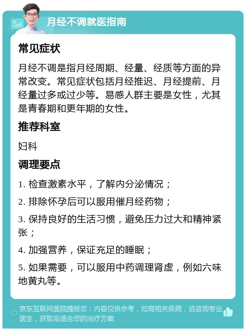 月经不调就医指南 常见症状 月经不调是指月经周期、经量、经质等方面的异常改变。常见症状包括月经推迟、月经提前、月经量过多或过少等。易感人群主要是女性，尤其是青春期和更年期的女性。 推荐科室 妇科 调理要点 1. 检查激素水平，了解内分泌情况； 2. 排除怀孕后可以服用催月经药物； 3. 保持良好的生活习惯，避免压力过大和精神紧张； 4. 加强营养，保证充足的睡眠； 5. 如果需要，可以服用中药调理肾虚，例如六味地黄丸等。