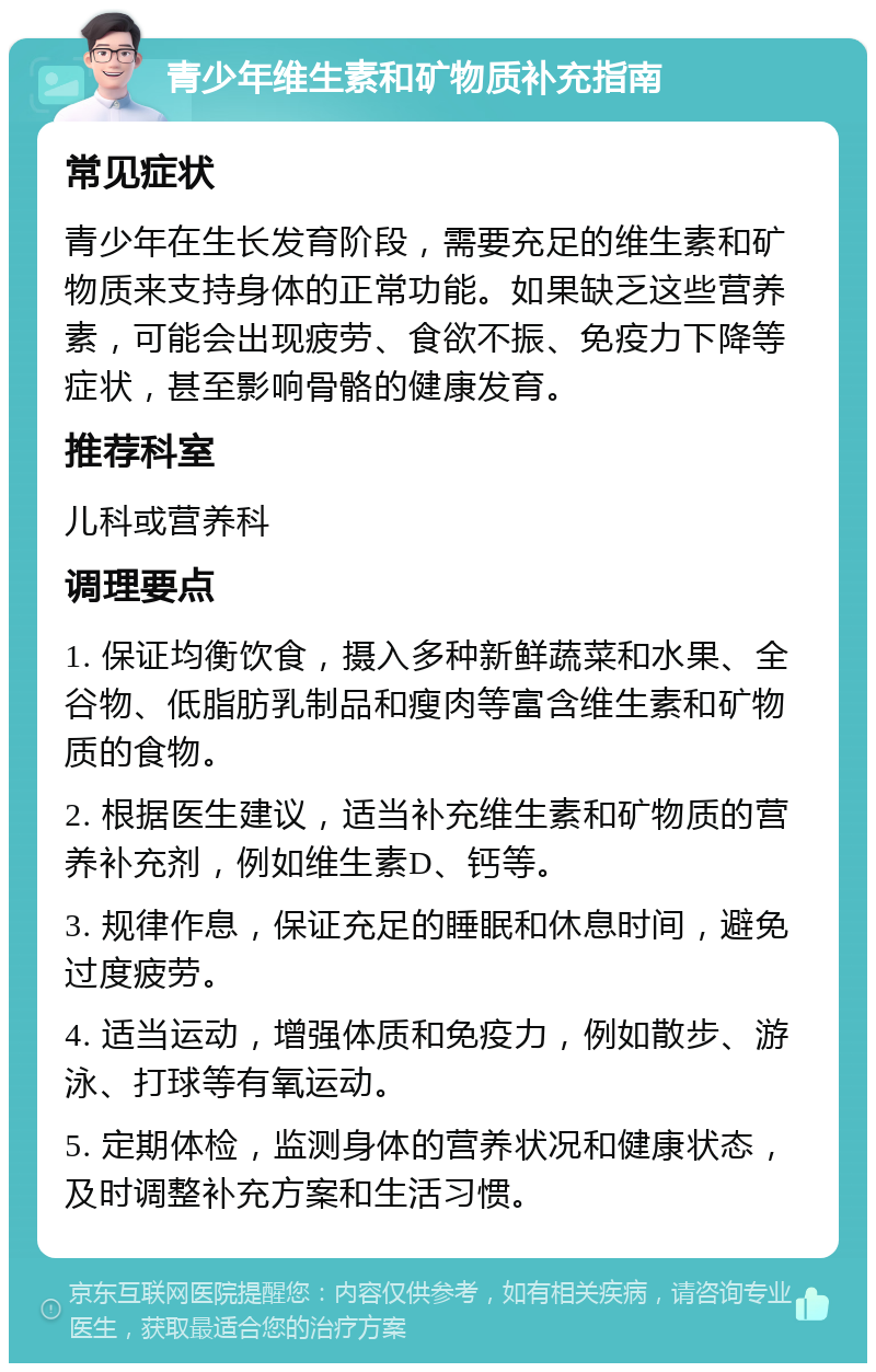 青少年维生素和矿物质补充指南 常见症状 青少年在生长发育阶段，需要充足的维生素和矿物质来支持身体的正常功能。如果缺乏这些营养素，可能会出现疲劳、食欲不振、免疫力下降等症状，甚至影响骨骼的健康发育。 推荐科室 儿科或营养科 调理要点 1. 保证均衡饮食，摄入多种新鲜蔬菜和水果、全谷物、低脂肪乳制品和瘦肉等富含维生素和矿物质的食物。 2. 根据医生建议，适当补充维生素和矿物质的营养补充剂，例如维生素D、钙等。 3. 规律作息，保证充足的睡眠和休息时间，避免过度疲劳。 4. 适当运动，增强体质和免疫力，例如散步、游泳、打球等有氧运动。 5. 定期体检，监测身体的营养状况和健康状态，及时调整补充方案和生活习惯。