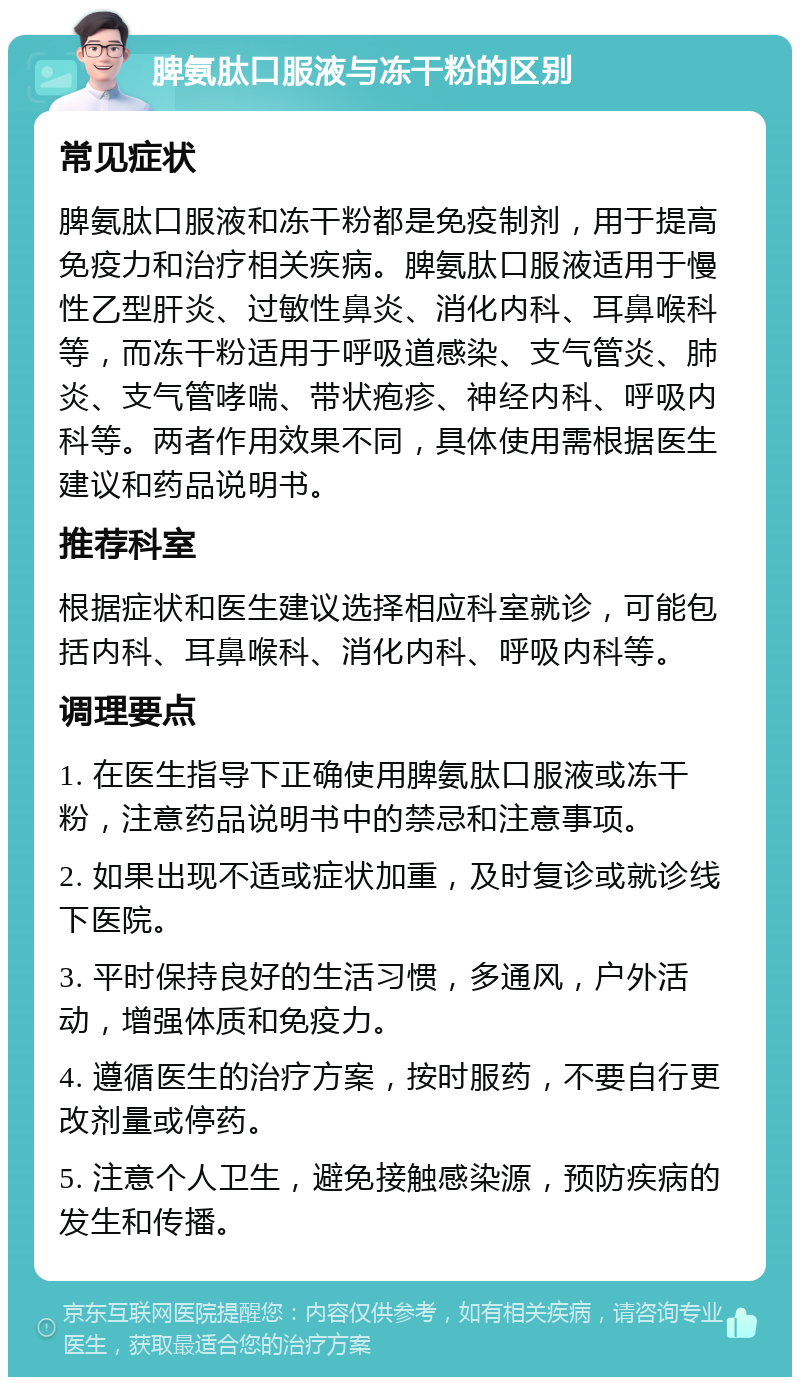 脾氨肽口服液与冻干粉的区别 常见症状 脾氨肽口服液和冻干粉都是免疫制剂，用于提高免疫力和治疗相关疾病。脾氨肽口服液适用于慢性乙型肝炎、过敏性鼻炎、消化内科、耳鼻喉科等，而冻干粉适用于呼吸道感染、支气管炎、肺炎、支气管哮喘、带状疱疹、神经内科、呼吸内科等。两者作用效果不同，具体使用需根据医生建议和药品说明书。 推荐科室 根据症状和医生建议选择相应科室就诊，可能包括内科、耳鼻喉科、消化内科、呼吸内科等。 调理要点 1. 在医生指导下正确使用脾氨肽口服液或冻干粉，注意药品说明书中的禁忌和注意事项。 2. 如果出现不适或症状加重，及时复诊或就诊线下医院。 3. 平时保持良好的生活习惯，多通风，户外活动，增强体质和免疫力。 4. 遵循医生的治疗方案，按时服药，不要自行更改剂量或停药。 5. 注意个人卫生，避免接触感染源，预防疾病的发生和传播。