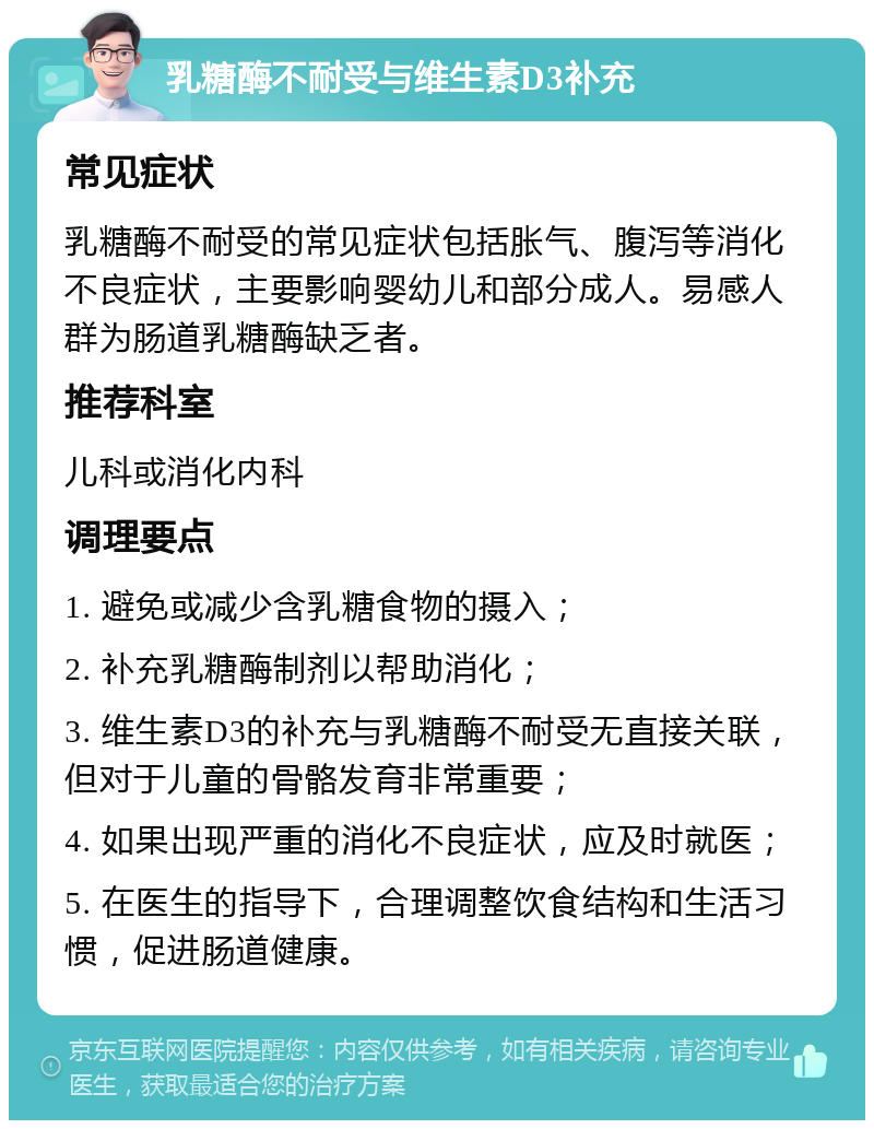 乳糖酶不耐受与维生素D3补充 常见症状 乳糖酶不耐受的常见症状包括胀气、腹泻等消化不良症状，主要影响婴幼儿和部分成人。易感人群为肠道乳糖酶缺乏者。 推荐科室 儿科或消化内科 调理要点 1. 避免或减少含乳糖食物的摄入； 2. 补充乳糖酶制剂以帮助消化； 3. 维生素D3的补充与乳糖酶不耐受无直接关联，但对于儿童的骨骼发育非常重要； 4. 如果出现严重的消化不良症状，应及时就医； 5. 在医生的指导下，合理调整饮食结构和生活习惯，促进肠道健康。