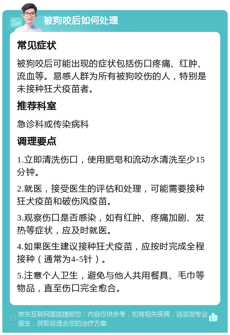 被狗咬后如何处理 常见症状 被狗咬后可能出现的症状包括伤口疼痛、红肿、流血等。易感人群为所有被狗咬伤的人，特别是未接种狂犬疫苗者。 推荐科室 急诊科或传染病科 调理要点 1.立即清洗伤口，使用肥皂和流动水清洗至少15分钟。 2.就医，接受医生的评估和处理，可能需要接种狂犬疫苗和破伤风疫苗。 3.观察伤口是否感染，如有红肿、疼痛加剧、发热等症状，应及时就医。 4.如果医生建议接种狂犬疫苗，应按时完成全程接种（通常为4-5针）。 5.注意个人卫生，避免与他人共用餐具、毛巾等物品，直至伤口完全愈合。